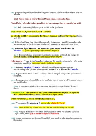 10:4 porque es imposible que la dahm/sangre de los toros y de los machos cabríos quite los
   pecados.

    10:5 Por lo cual, al entrar El en el Olam Haze /el mundo dice:

"Sacrificio y ofrenda no has querido, pero un cuerpo has preparado para Mí.

   10:6 Holocaustos y expiaciones por el pecado no Te agradaron.

10:7 Entonces dije: "He aquí, Yo he venido:

en el rollo del libro está escrito de Mí para hacer, o Yahweh Tu voluntad(Salmo
  40:6-8)".

10:8 Habiendo dicho arriba: “Sacrificio y ofrenda, holocaustos y sacrificios por el pecado
   no has querido, ni en ellos te has complacido”, los cuales se ofrecen según la Torá,

10:9 entonces dijo: "He aquí, Yo he venido para hacer Tu voluntad oh
   Yahweh".El quita lo primero para establecer lo segundo.

   10:10 Por esa voluntad hemos sido santificados mediante la ofrenda del cuerpo de
   Yahushua Ha’Mashiaj ofrecida una vez para siempre.

Hebreos 10:11 Y todo Kohen/sacerdote está de pie, día tras día, ministrando y ofreciendo
  los mismos sacrificios, que nunca pueden quitar los pecados.

10:12 Pero este Hombre/Yahshua, habiendo ofrecido una vez para siempre
   un sacrificio por los pecados le-olam-va-ed, se sentó a la diestra de Yahweh.

10:13 Esperando de allí en adelante hasta que Sus enemigos sean puestos por estrado de
   Sus pies.

10:14 Porque por una ofrenda El ha hecho perfectos para le-olam-va-ed/siempre a los que
   son santificados.

   10:15 El también, el Ruaj Ha’Kodesh nos da testimonio: porque después de haber
   dicho:

Hebreos 10:16 "Este es el brit/pacto que haré con ellos después de aquellos
  días, dice el Maestro Yahweh: Pondré Mis leyes en sus

levim/corazones, y en sus mentes las escribiré",

10:17 "Y nunca más Me acordaré de sus pecados y falta de Torá",

   10:18 ahora, donde hay perdón para esto, no hay más ofrenda por el pecado.

   10:19 Así que, hermanos Yisraelitas, ahora podemos entrar con valentía al Makón
   Lugar kadosh/santo por la dahm/sangre de Yahshua,

10:20 por un camino nuevo y vivo que El santificó para nosotros a través del velo, es decir:
   Su carne.
 