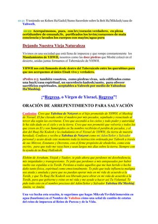 10:21 Y teniendo un Kohen Ha’Gadol/Sumo Sacerdote sobre la Beit Ha’Mikdash/casa de
   Yahweh,

   10:22 Acerquémonos, pues, con lev/corazón verdadero, en plena
   certidumbre de emunah/fe, purificados los levim/corazones de mala
   conciencia y lavados los cuerpos con mayim/agua pura

   Dejando Nuestra Vieja Naturaleza
   Vivimos en una sociedad que está llena de impureza y que rompe constantemente los
   Mandamientos de YHWH, nosotros como las doce piedras que Moshé colocó en el
   desierto, unidas juntas formamos el Tabernáculo de YHWH.

   YHWH nos está llamando desde dentro del Tabernáculo entre los querubines para
   que nos acerquemos al único Eloah vivo y verdadero.

   1Pedro 2:5 también vosotros, como piedras vivas, sois edificados como
   una bayit/casa espiritual, un sacerdocio kadosh/santo, para ofrecer
   sacrificios espirituales, aceptables a Yahweh por medio de Yahushua
   Ha’Mashiaj.

                 ¡“Regresa, o Vírgen de Yisrael, Regresa”!

   ORACIÓN DE ARREPENTIMIENTO PARA SALVACIÓN
   Confesión: Creo que Yahshua de Netzeret es el hijo prometido de YHWH, el Mashiaj
   de Yisrael. El fue clavado sobre el madero por mis pecados, sepultado y resucitado al
   tercer día según las escrituras. Creo que ascendió a los cielos y todo poder y autoridad
   le ha sido dado en el cielo y en la tierra. Creo que nos prometió que volvería y todos los
   que creen en El y son Sumergidos en Su nombre recibirán el perdón de pecados, y el
   don del Ruaj Ha’Kodesh y la ciudadanía en el Yisrael de YHWH, (la tierra de nuestra
   heredad). Confieso y recibo a Yahshua de Netzeret como mi Adon/Señor y Salvador
   personal y acato desde este momento toda la instrucción ordenada por Yahweh a través
   de sus Mitzvot, Estatutos y Decretos, con el firme propósito de obederlos, como esta
   escrito, para que todo me vaya bien y sean largos mis días sobre la tierra. Siempre con
   la ayuda de tu Ruaj HaKodesh.

   Elohim de Avraham, Yitzjak y Yaakov, te pido ahora que perdones mi desobediencia,
   mis iniquidades y transgresiones. Te pido que perdones a mis antepasados por haber
   vuelto sus espaldas a la Toráh. Perdono a todos aquellos que me han herido o hecho
   daño tanto física, espiritual como emocionalmente. Te pido que toda influencia maligna
   sea atada y anulada y para que no puedan operar más en mi vida de acuerdo a la
   Toráh, y que Tu Ruaj Ha’Kodesh sea liberado para obrar en mi vida de acuerdo a la
   Toráh, para que gobierne y reine en mí vida y me ayude a hacer así Tu Voluntad. Te
   pido todo esto en el nombre precioso del Adón/Señor y Salvador Yahshua Ha’Mashiaj.
   Améin, ve Améin.

   Una vez hecha esta oración, te sugerimos que hagas Mikvah/Tevilah/inmersión en
   agua (bautismo) en el Nombre de Yahshua cómo una señal de cambio de estatus
   del reino de impureza al Reino de Pureza y de la Vida.
 