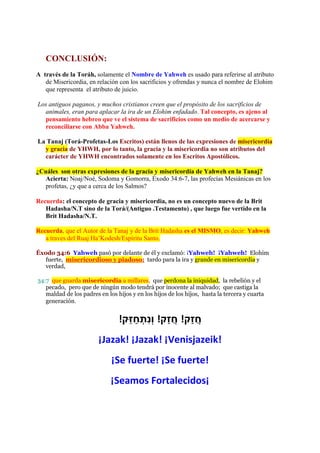 CONCLUSIÓN:
A través de la Toráh, solamente el Nombre de Yahweh es usado para referirse al atributo
   de Misericordia, en relación con los sacrificios y ofrendas y nunca el nombre de Elohim
   que representa el atributo de juicio.

Los antiguos paganos, y muchos cristianos creen que el propósito de los sacrificios de
  animales, eran para aplacar la ira de un Elohim enfadado. Tal concepto, es ajeno al
  pensamiento hebreo que ve el sistema de sacrificios como un medio de acercarse y
  reconciliarse con Abba Yahweh.

La Tanaj (Torá-Profetas-Los Escritos) están llenos de las expresiones de misericordia
  y gracia de YHWH, por lo tanto, la gracia y la misericordia no son atributos del
  carácter de YHWH encontrados solamente en los Escritos Apostólicos.

¿Cuáles son otras expresiones de la gracia y misericordia de Yahweh en la Tanaj?
   Acierta: Noaj/Noé, Sodoma y Gomorra, Éxodo 34:6-7, las profecías Mesiánicas en los
   profetas, ¿y que a cerca de los Salmos?

Recuerda: el concepto de gracia y misericordia, no es un concepto nuevo de la Brit
   Hadasha/N.T sino de la Torá/(Antiguo .Testamento) , que luego fue vertido en la
   Brit Hadasha/N.T.

Recuerda, que el Autor de la Tanaj y de la Brit Hadasha es el MISMO, es decir: Yahweh
   a traves del Ruaj Ha’Kodesh/Espíritu Santo.

Éxodo 34:6 Yahweh pasó por delante de él y exclamó: ¡Yahweh! ¡Yahweh! Elohim
   fuerte, misericordioso y piadoso; tardo para la ira y grande en misericordia y
   verdad,

34:7 que guarda misericordia a millares, que perdona la iniquidad, la rebelión y el
   pecado, pero que de ningún modo tendrá por inocente al malvado; que castiga la
   maldad de los padres en los hijos y en los hijos de los hijos, hasta la tercera y cuarta
   generación.


                                !‫חֲ זַק! חֲ זַק! וְנתְ חַ זֵּק‬
                                           ִ
                        ¡Jazak! ¡Jazak! ¡Venisjazeik!
                             ¡Se fuerte! ¡Se fuerte!
                             ¡Seamos Fortalecidos¡
 