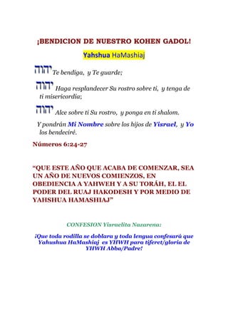 ¡BENDICION DE NUESTRO KOHEN GADOL!

                 Yahshua HaMashiaj

      Te bendiga, y Te guarde;

       Haga resplandecer Su rostro sobre ti, y tenga de
 ti misericordia;

       Alce sobre ti Su rostro, y ponga en ti shalom.
 Y pondrán Mi Nombre sobre los hijos de Yisrael, y Yo
  los bendeciré.
Números 6:24-27


“QUE ESTE AÑO QUE ACABA DE COMENZAR, SEA
UN AÑO DE NUEVOS COMIENZOS, EN
OBEDIENCIA A YAHWEH Y A SU TORÁH, EL EL
PODER DEL RUAJ HAKODESH Y POR MEDIO DE
YAHSHUA HAMASHIAJ”



           CONFESION Yisraelita Nazarena:

¡Que toda rodilla se doblara y toda lengua confesará que
 Yahushua HaMashiaj es YHWH para tiferet/gloria de
                   YHWH Abba/Padre!
 