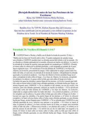 [Berajah-Bendición antes de leer las Porciones de las
                           Escrituras
                 Baruj Ata YHWH Eloheinu Melej Ha'olam,
        asher kideshanu bemitzvotav vetzivanu la'asoq bedivrei Torah.


      Bendito Eres Tu YHVW, Elohim Nuestro Rey del Universo
 Que nos has santificado con tus preceptos y nos ordenó ocuparnos en las
   Palabras de tu Torah. En el Nombre de Nuestro Mashiaj Yahshua.




Parashah 24: Vayikra (El llamó) 1:1-6:7

1   1 YAHWEH    llamó a Moshe y habló con él desde la tienda de reunión. El dijo: 2
"Habla con los hijos de Yisra'el; dile a ellos: 'Cuando cualquiera de ustedes traiga
una ofrenda a YAHWEH, pueden traer su ofrenda animal del rebaño o de la manada. 3 Si
su ofrenda es ofrenda quemada de la manada, ofrecerá un macho sin defecto. Lo traerá a
la entrada de la tienda de reunión, para que pueda ser aceptada por YAHWEH. 4 Pondrá
su mano sobre la cabeza de la ofrenda quemada, y será aceptada en nombre de él para
hacer expiación suya. 5 El sacrificará el novillo delante de YAHWEH; y los hijos de
Aharon, los kohanim, presentarán la sangre. Ellos salpicarán la sangre contra todos los
lados del altar, el cual está a la entrada de la tienda de reunión. 6 Despellejará la ofrenda
quemada y la cortará en pedazos. 7 Los hijos de Aharon el kohen pondrán fuego en el
altar y arreglarán la leña sobre el fuego. 8 Los hijos de Aharon, los kohanim, arreglarán
los pedazos, la cabeza y la grasa sobre la leña que está sobre el fuego en el altar. 9
Lavarán con agua las entrañas y partes bajas de las piernas, y el kohen causará que todo
ello suba en humo sobre el altar como ofrenda quemada; es ofrenda hecha por fuego, un
aroma fragante para YAHWEH. 10 "Si su ofrenda es del rebaño, así sea de ovejas o de
carneros, para una ofrenda quemada, ofrecerá un macho sin defecto. 11 El la sacrificará
en el lado norte del altar delante de YAHWEH; y los hijos de Aharon, los kohanim,
salpicarán su sangre contra todos los lados del altar. 12 La cortará en pedazos, y el kohen
los arreglará con la cabeza y la grasa sobre la leña que está sobre el fuego en el altar. 13
Lavará con agua las entrañas y las partes bajas de las piernas; y el kohen lo ofrecerá
completo y lo hará volverse humo sobre el altar como ofrenda quemada; es una ofrenda
hecha por fuego, aroma fragante para YAHWEH. 14 "Si su ofrenda para YAHWEH es una
ofrenda quemada de aves, ofrecerá una paloma o un pichón. 15 El kohen lo traerá al
altar, le quitará la cabeza, y lo hará volverse humo en el altar; su sangre será escurrida
sobre el lado del altar. 16 Removerá el buche y sus plumas del cuello y lo echará en la
pila de cenizas al este del altar. 17 Lo abrirá con un ala en cada lado, sin rasgarlo a la
mitad. El kohen lo hará subir en humo sobre el altar, sobre la leña que está sobre el
fuego, como ofrenda quemada; es una ofrenda hecha por fuego. Aroma fragante para
YAHWEH.
 
