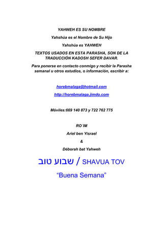 YAHWEH ES SU NOMBRE

          Yahshúa es el Nombre de Su Hijo

                Yahshúa es YAHWEH

 TEXTOS USADOS EN ESTA PARASHA, SON DE LA
     TRADUCCIÓN KADOSH SEFER DAVAR.

Para ponerse en contacto conmigo y recibir la Parasha
 semanal u otros estudios, o información, escribir a:



             horebmalaga@hotmail.com

            http://horebmalaga.jimdo.com



          Móviles:669 140 873 y 722 762 775



                       RO´IM

                  Ariel ben Yisrael

                         &

                Déborah bat Yahweh


   ‫ / שבוע טוב‬SHAVUA TOV
             “Buena Semana”
 