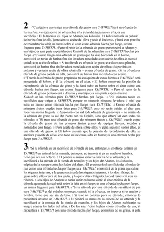 2    1 "Cualquiera     que traiga una ofrenda de grano para YAHWEH hará su ofrenda de
harina fina; verterá aceite de oliva sobre ella y pondrá incienso en ella, es un
sacrificio. 2 El la traerá a los hijos de Aharon, los kohanim. El kohen tomará un puñado
de harina fina de ello, junto con su aceite de oliva y todo el incienso, y hará esta porción
de recordatorio subir en humo sobre el altar como ofrenda hecha por fuego, aroma
fragante para YAHWEH. 3 Pero el resto de la ofrenda de grano pertenecerá a Aharon y
sus hijos; es una parte especialmente Kadosh de las ofrendas para YAHWEH hechas por
fuego. 4 "Cuando traigas una ofrenda de grano que ha sido horneada en el horno,
consistirá de tortas de harina fina sin levadura mezcladas con aceite de oliva o matzah
untado con aceite de oliva. 5 Si tu ofrenda es ofrenda de grano cocida en una plancha,
consistirá de harina fina sin levadura mezclada con aceite de oliva; 6 la partirás en
pedazos y verterás aceite de oliva sobre ella – es una ofrenda de grano. 7 Si tu ofrenda es
ofrenda de grano cocida en olla, consistirá de harina fina mezclada con aceite.
8 "Traerás la ofrenda de grano preparada en cualquiera de estas formas a YAHWEH; será
presentada al kohen, y él la ofrecerá en el altar. 9 El kohen removerá la porción de
recordatorio de la ofrenda de grano y la hará subir en humo sobre el altar como una
ofrenda hecha por fuego, un aroma fragante para YAHWEH. 10 Pero el resto de la
ofrenda de grano pertenecerá a Aharon y sus hijos; es una parte especialmente
Kadosh de las ofrendas para YAHWEH hechas por fuego. 11 "No leudarás todos los
sacrificios que traigas a YAHWEH, porque no causarás ninguna levadura o miel que
suba en humo como ofrenda hecha por fuego para YAHWEH. 12 Como ofrenda de
primeros frutos puedes traer éstas para YAHWEH, pero no serán traídas al altar para
hacer un aroma fragante. 13 Sazonarás con sal toda ofrenda de grano tuya – no omitas de
la ofrenda de grano la sal del Pacto con tu Elohim, sino que ofrece sal con todas tus
ofrendas 14 "Si traes una ofrenda de grano de primeros frutos a YAHWEH, traerás como
la ofrenda de grano de tus primeros frutos granos de espigas frescas, secados y
horneados con fuego. 15 Pon aceite de oliva sobre ellos, y echa incienso sobre ellos, es
una ofrenda de grano. 16 El kohen causará que la porción de recordatorio de ello, su
arenisca y aceite de oliva, con todo su incienso, suba en humo; es una ofrenda hecha por
fuego para YAHWEH.

3   1 "Si   tu ofrenda es un sacrificio de ofrenda de paz, entonces, si él ofrece delante de
YAHWEH un animal de la manada, entonces, no importa si es un macho o hembra,
tiene que ser sin defecto. 2 El pondrá su mano sobre la cabeza de su ofrenda y la
sacrificará a la entrada de la tienda de reunión; y los hijos de Aharon, los kohanim,
salpicarán la sangre contra los lados del altar. 3 El presentará el sacrificio de ofrendas de
paz como una ofrenda hecha por fuego para YAHWEH; consistirá de la grasa que cubre
los órganos internos, y la grasa encima de los órganos internos, 4 los dos riñones, la
grasa sobre ellos cerca de las ijadas, y la que cubre el hígado, la cual removerá con los
riñones. 5 Los hijos de Aharon lo harán subir en humo sobre el altar encima de la
ofrenda quemada la cual está sobre la leña en el fuego; es una ofrenda hecha por fuego,
un aroma fragante para YAHWEH. 6 "Si tu ofrenda por una ofrenda de sacrificio de paz
para YAHWEH es del rebaño, entonces, cuando él la ofrezca, no importa si es macho o
hembra, tiene que ser sin defecto. 7 Si trae un cordero para su ofrenda, entonces lo
presentará delante de YAHWEH. 8 El pondrá su mano en la cabeza de su ofrenda y la
sacrificará a la entrada de la tienda de reunión, y los hijos de Aharon salpicarán su
sangre contra los lados del altar. 9 De los sacrificios hechos como ofrendas de paz, él
presentará a YAHWEH con una ofrenda hecha por fuego, consistirá de su grasa, la cola
 