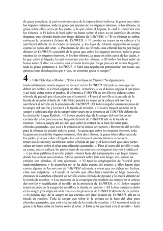de grasa completa, la cual removerá cerca de la espina dorsal inferior, la grasa que cubre
los órganos internos, toda la grasa por encima de los órganos internos, 10 los riñones, la
grasa sobre ellos cerca de las ijadas, y la que cubre el hígado, la cual él removerá con
los riñones. 11 El kohen lo hará subir en humo sobre el altar; es un sacrificio de aroma
fragante, una ofrenda hecha por fuego delante de YAHWEH. 12 "Si tu ofrenda es cabra,
entonces la presentará delante de YAHWEH. 13 El pondrá su mano en su cabeza y la
sacrificará delante de la tienda de reunión, y los hijos de Aharon salpicarán su sangre
contra los lados del altar. 14 Presentará de ello su ofrenda, una ofrenda hecha por fuego
delante de YAHWEH; consistirá de la grasa que cubre los órganos internos, toda la grasa
encima de los órganos internos, 15 los dos riñones, la grasa en ellos cerca de las ijadas, y
la que cubre el hígado, la cual removerá con los riñones. 16 El kohen los hará subir en
humo sobre el altar; es comida, una ofrenda hecha por fuego para ser de aroma fragante;
toda la grasa pertenece a YAHWEH. 17 Será una regulación permanente por todas sus
generaciones dondequiera que vivan, no comerán grasa ni sangre."

4    1 YAHWEH     dijo a Moshe: 2 "Dile a los hijos de Yisra'el: 'Si alguno peca
inadvertidamente contra alguno de los mitzvot de YAHWEH referente a cosas que no
deben ser hechas, si él hace alguna de ellas, 3 entonces, si es el kohen ungido el que peca
y así trajo culpa sobre el pueblo, él ofrecerá a YAHWEH un novillo sin defecto como
ofrenda de pecado por el pecado que él cometió. 4 Traerá el novillo a la entrada de la
tienda de reunión delante de YAHWEH, pondrá su mano en la cabeza del novillo y
sacrificará al novillo en la presencia de YAHWEH. 5 El kohen ungido tomará un poco de
la sangre del novillo y la traerá a la tienda de reunión. 6 El kohen mojará su dedo en la
sangre y salpicará algo de la sangre siete veces en la presencia de YAHWEH delante de
la cortina del Lugar Kadosh. 7 El kohen pondrá algo de la sangre del novillo en los
cuernos del altar para incienso fragante delante de YAHWEH allí en la tienda de
reunión. Toda la sangre del novillo que sobre la verterá en la base del altar para
ofrendas quemadas, que está a la entrada de la tienda de reunión. 8 Removerá del novillo
para la ofrenda de pecado toda su grasa – la grasa que cubre los órganos internos, toda
la grasa encima de los órganos internos, 9 los dos riñones, la grasa sobre ellos cerca de
las ijadas, y la que cubre el hígado, la cual removerá con los riñones 10 como es
removida de un buey sacrificado como ofrenda de paz; y el kohen hará que estas partes
suban en humo sobre el altar para ofrendas quemadas. 11 Pero el cuero del novillo y toda
su carne, con su cabeza, las partes bajas de sus piernas, sus órganos internos y estiércol
– 12 en otras palabras el novillo entero – traerá fuera del campamento a un lugar limpio,
donde las cenizas son echadas. Allí lo quemará sobre leña con fuego; allí, donde las
cenizas son echadas, él será quemado. 13 'Si toda la congregación de Yisra'el peca
inadvertidamente, y la asamblea no se ha dado cuenta del asunto, y ellos hacen algo
contra alguno de los mitzvot de YAHWEH referente a cosas que no deben ser hechas,
ellos son culpables. 14 Cuando el pecado que ellos han cometido se haga conocido,
entonces la asamblea ofrecerá un novillo como ofrenda de pecado y lo traerá delante de
la tienda de reunión. 15 Los ancianos de la congregación pondrán sus manos en la cabeza
del novillo y sacrificarán al novillo en la presencia de YAHWEH. 16 El kohen ungido
traerá un poco de la sangre del novillo a la tienda de reunión. 17 El kohen mojará su dedo
en la sangre y la salpicará siete veces en la presencia de YAHWEH delante de la cortina.
18 El pondrá algo de la sangre en los cuernos del altar delante de YAHWEH, allí en la
tienda de reunión. Toda la sangre que sobre él la verterá en la base del altar para
ofrendas quemadas, que está a la entrada de la tienda de reunión. 19 El removerá toda su
grasa y la hará subir en humo sobre el altar. 20 Esto es lo que hará con el novillo – hará
 