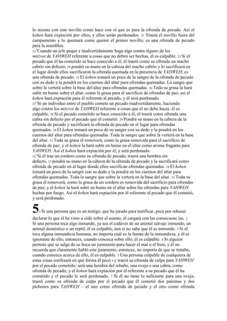 lo mismo con este novillo como hace con el que es para la ofrenda de pecado. Así el
kohen hará expiación por ellos, y ellos serán perdonados. 21 Traerá el novillo fuera del
campamento y lo quemará como quemó el primer novillo; es una ofrenda de pecado
para la asamblea.
22 'Cuando un jefe peque e inadvertidamente haga algo contra alguno de los
mitzvot de YAHWEH referente a cosas que no deben ser hechas, él es culpable. 23 Si el
pecado que él ha cometido se hace conocido a él, él traerá como su ofrenda un macho
cabrío sin defecto, 24 pondrá su mano en la cabeza del macho cabrío y lo sacrificará en
el lugar donde ellos sacrificaron la ofrenda quemada en la presencia de YAHWEH; es
una ofrenda de pecado. 25 El kohen tomará un poco de la sangre de la ofrenda de pecado
con su dedo y la pondrá en los cuernos del altar para ofrendas quemadas. La sangre que
sobre la verterá sobre la base del altar para ofrendas quemadas. 26 Toda su grasa la hará
subir en humo sobre el altar, como la grasa para el sacrificio de ofrendas de paz; así el
kohen hará expiación para él referente al pecado, y él será perdonado.
27 'Si un individuo entre el pueblo comete un pecado inadvertidamente, haciendo
algo contra los mitzvot de YAHWEH referente a cosas que él no debe hacer, él es
culpable. 28 Si el pecado cometido se hace conocido a él, él traerá como ofrenda una
cabra sin defecto por el pecado que él cometió. 29 Pondrá su mano en la cabeza de la
ofrenda de pecado y sacrificará la ofrenda de pecado en el lugar para ofrendas
quemadas. 30 El kohen tomará un poco de su sangre con su dedo y la pondrá en los
cuernos del altar para ofrendas quemadas. Toda la sangre que sobre la verterá en la base
del altar. 31 Toda su grasa él removerá, como la grasa removida para el sacrificio de
ofrenda de paz; y el kohen la hará subir en humo en el altar como aroma fragante para
YAHWEH. Así el kohen hará expiación por él, y será perdonado.
32 'Si él trae un cordero como su ofrenda de pecado, traerá una hembra sin
defecto, 33 pondrá su mano en la cabeza de la ofrenda de pecado y la sacrificará como
ofrenda de pecado en el lugar donde ellos sacrifican ofrendas quemadas. 34 El kohen
tomará un poco de la sangre con su dedo y la pondrá en los cuernos del altar para
ofrendas quemadas. Toda la sangre que sobre la verterá en la base del altar. 35 Toda su
grasa él removerá, como la grasa de un cordero es removida del sacrificio para ofrendas
de paz; y el kohen la hará subir en humo en el altar sobre las ofrendas para YAHWEH
hechas por fuego. Así el kohen hará expiación por él referente al pecado que él cometió,
y será perdonado.

5   1 Si   una persona que es un testigo, que ha jurado para testificar, peca por rehusar
declarar lo que él ha visto u oído sobre el asunto, él cargará con las consecuenc ias. 2
Si una persona toca algo inmundo, ya sea el cadáver de un animal salvaje inmundo, un
animal doméstico o un reptil, él es culpable, aun si no sabe que él es inmundo. 3 Si él
toca alguna inmundicia humana, no importa cual es la fuente de la inmundicia, y él es
ignorante de ello, entonces, cuando conozca sobre ello, él es culpable. 4 Si alguien
permite que se salga de su boca un juramento para hacer el mal o el bien, y él no
recuerda que claramente habló este juramento, entonces, no importa de que se trataba,
cuando conozca acerca de ello, él es culpable. 5 Una persona culpable de cualquiera de
estas cosas confesará en qué forma él pecó 6 y traerá su ofrenda de culpa para YAHWEH
por el pecado cometido; será una hembra del rebaño, una oveja o una cabra, como
ofrenda de pecado; y el kohen hará expiación por él referente a su pecado que él ha
cometido y el pecado le será perdonado. 7 Si él no tiene lo suficiente para una oveja,
traerá como su ofrenda de culpa por el pecado que él cometió dos palomas y dos
pichones para YAHWEH – el uno como ofrenda de pecado y el otro como ofrenda
 