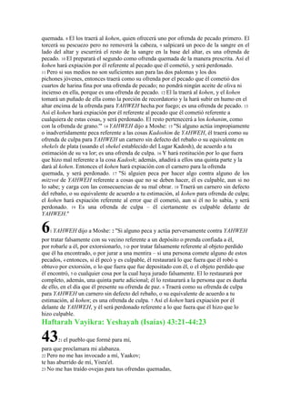 quemada. 8 El los traerá al kohen, quien ofrecerá uno por ofrenda de pecado primero. El
torcerá su pescuezo pero no removerá la cabeza, 9 salpicará un poco de la sangre en el
lado del altar y escurrirá el resto de la sangre en la base del altar, es una ofrenda de
pecado. 10 El preparará el segundo como ofrenda quemada de la manera prescrita. Así el
kohen hará expiación por él referente al pecado que él cometió, y será perdonado.
11 Pero si sus medios no son suficientes aun para las dos palomas y los dos
pichones jóvenes, entonces traerá como su ofrenda por el pecado que él cometió dos
cuartos de harina fina por una ofrenda de pecado; no pondrá ningún aceite de oliva ni
incienso en ella, porque es una ofrenda de pecado. 12 El la traerá al kohen, y el kohen
tomará un puñado de ella como la porción de recordatorio y la hará subir en humo en el
altar encima de la ofrenda para YAHWEH hecha por fuego; es una ofrenda de pecado. 13
Así el kohen hará expiación por él referente al pecado que él cometió referente a
cualquiera de estas cosas, y será perdonado. El resto pertenecerá a los kohanim, como
con la ofrenda de grano.'" 14 YAHWEH dijo a Moshe: 15 "Si alguno actúa impropiamente
o inadvertidamente peca referente a las cosas Kadoshim de YAHWEH, él traerá como su
ofrenda de culpa para YAHWEH un carnero sin defecto del rebaño o su equivalente en
shekels de plata (usando el shekel establecido del Lugar Kadosh), de acuerdo a tu
estimación de su va lor; es una ofrenda de culpa. 16 Y hará restitución por lo que fuera
que hizo mal referente a la cosa Kadosh; además, añadirá a ellos una quinta parte y la
dará al kohen. Entonces el kohen hará expiación con el carnero para la ofrenda
quemada, y será perdonado. 17 "Si alguien peca por hacer algo contra alguno de los
mitzvot de YAHWEH referente a cosas que no se deben hacer, él es culpable, aun si no
lo sabe; y carga con las consecuencias de su mal obrar. 18 Traerá un carnero sin defecto
del rebaño, o su equivalente de acuerdo a tu estimación, al kohen para ofrenda de culpa;
el kohen hará expiación referente al error que él cometió, aun si él no lo sabía, y será
perdonado. 19 Es una ofrenda de culpa – él ciertamente es culpable delante de
YAHWEH."

6   1 YAHWEH      dijo a Moshe: 2 "Si alguno peca y actúa perversamente contra YAHWEH
por tratar falsamente con su vecino referente a un depósito o prenda confiada a él,
por robarle a él, por extorsionarlo, 3 o por tratar falsamente referente al objeto perdido
que él ha encontrado, o por jurar a una mentira – si una persona comete alguno de estos
pecados, 4 entonces, si él pecó y es culpable, él restaurará lo que fuera que él robó u
obtuvo por extorsión, o lo que fuera que fue depositado con él, o el objeto perdido que
él encontró, 5 o cualquier cosa por la cual haya jurado falsamente. El lo restaurará por
completo, además, una quinta parte adicional; él lo restaurará a la persona que es dueña
de ello, en el día que él presente su ofrenda de paz. 6 Traerá como su ofrenda de culpa
para YAHWEH un carnero sin defecto del rebaño, o su equivalente de acuerdo a tu
estimación, al kohen; es una ofrenda de culpa. 7 Así el kohen hará expiación por él
delante de YAHWEH, y él será perdonado referente a lo que fuera que él hizo que lo
hizo culpable.
Haftarah Vayikra: Yeshayah (Isaías) 43:21-44:23

43     21 el   pueblo que formé para mí,
para que proclamara mi alabanza.
22 Pero no me has invocado a mí, Yaakov;
te has aburrido de mí, Yisra'el.
23 No me has traído ovejas para tus ofrendas quemadas,
 