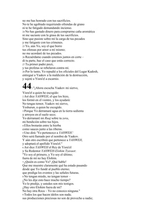 no me has honrado con tus sacrificios.
No te he agobiado requiriendo ofrendas de grano
ni te he fatigado demandando incienso.
24 No has gastado dinero para comprarme caña aromática
ni me saciaste con la grasa de tus sacrificios.
Sino que pusiste sobre mí la carga de tus pecados
y me fatigaste con tus crímenes.
25 Yo, aún Yo, soy el que borro
tus ofensas por amor a mí mismo;
no me acordaré de tus pecados.
26 Recuérdame cuando estemos juntos en corte –
di tu parte, haz el caso que estás correcto.
27 Tu primer padre pecó,
y tus profetas se rebelaron contra mí.
28 Por lo tanto, Yo repudié a los oficiales del Lugar Kadosh,
entregué a Yaakov a la maldición de la destrucción,
y sujeté a Yisra'el a escarnio.

44     1 "¡Ahora   escucha Yaakov mi siervo,
Yisra'el a quien he escogido:
2 Así dice YAHWEH, el que los hizo,
los formó en el vientre, y los ayudará:
No tengas temor, Yaakov mi siervo,
Yeshurun, a quien he escogido.
3 Porque Yo derramaré agua en la tierra sedienta
y arroyos en el suelo seco;
Yo derramaré mi Ruaj sobre tu zera,
mi bendición sobre tus hijos.
4 Ellos brotarán entre la hierba
como sauces junto a las riberas.
5 Uno dirá: 'Yo pertenezco a YAHWEH.'
Otro será llamado por el nombre de Yaakov.
Y aún otro escribirá que pertenece a YAHWEH,
y adoptará el apellido Yisra'el."
6 Así dice YAHWEH el Rey de Yisra'el
y Su Redentor YAHWEH-Elohim Tzavaot:
"Yo soy el primero, y Yo soy el último;
fuera de mí no hay Elohim.
7 ¿Quién es como Yo? ¡Qué hable!
Que me muestre claramente qué ha estado pasando
desde que Yo fundé al pueblo eterno;
que prediga los eventos y las señales futuras.
8 No tengan miedo, no tengan temor –
¿No les dije esto hace mucho tiempo?
Yo lo predije, y ustedes son mis testigos.
¿Hay otro Elohim fuera de mí?
No hay otra Roca – Yo no conozco ninguna."
9 Todos los que hacen ídolos son nada;
sus producciones preciosas no son de provecho a nadie;
 