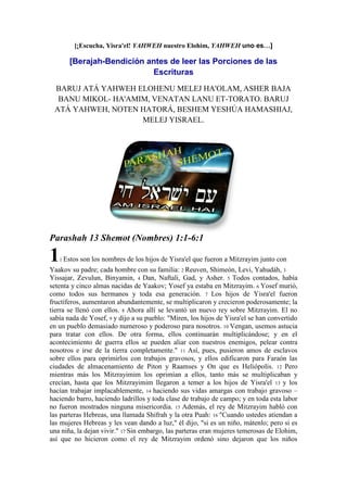 [¡Escucha, Yisra'el! YAHWEH nuestro Elohim, YAHWEH uno es…]

[Berajah-Bendición antes de leer las Porciones de las
Escrituras
BARUJ ATÁ YAHWEH ELOHENU MELEJ HA'OLAM, ASHER BAJA
BANU MIKOL- HA'AMIM, VENATAN LANU ET-TORATO. BARUJ
ATÁ YAHWEH, NOTEN HATORÁ, BESHEM YESHÚA HAMASHIAJ,
MELEJ YISRAEL.

Parashah 13 Shemot (Nombres) 1:1-6:1

1

1 Estos

son los nombres de los hijos de Yisra'el que fueron a Mitzrayim junto con

Yaakov su padre; cada hombre con su familia: 2 Reuven, Shimeón, Levi, Yahudáh, 3
Yissajar, Zevulun, Binyamin, 4 Dan, Naftali, Gad, y Asher. 5 Todos contados, había
setenta y cinco almas nacidas de Yaakov; Yosef ya estaba en Mitzrayim. 6 Yosef murió,
como todos sus hermanos y toda esa generación. 7 Los hijos de Yisra'el fueron
fructíferos, aumentaron abundantemente, se multiplicaron y crecieron poderosamente; la
tierra se llenó con ellos. 8 Ahora allí se levantó un nuevo rey sobre Mitzrayim. El no
sabía nada de Yosef, 9 y dijo a su pueblo: "Miren, los hijos de Yisra'el se han convertido
en un pueblo demasiado numeroso y poderoso para nosotros. 10 Vengan, usemos astucia
para tratar con ellos. De otra forma, ellos continuarán multiplicándose; y en el
acontecimiento de guerra ellos se pueden aliar con nuestros enemigos, pelear contra
nosotros e irse de la tierra completamente." 11 Así, pues, pusieron amos de esclavos
sobre ellos para oprimirlos con trabajos gravosos, y ellos edificaron para Faraón las
ciudades de almacenamiento de Piton y Raamses y On que es Heliópolis. 12 Pero
mientras más los Mitzrayimim los oprimían a ellos, tanto más se multiplicaban y
crecían, hasta que los Mitzrayimim llegaron a temer a los hijos de Yisra'el 13 y los
hacían trabajar implacablemente, 14 haciendo sus vidas amargas con trabajo gravoso –
haciendo barro, haciendo ladrillos y toda clase de trabajo de campo; y en toda esta labor
no fueron mostrados ninguna misericordia. 15 Además, el rey de Mitzrayim habló con
las parteras Hebreas, una llamada Shifrah y la otra Puah: 16 "Cuando ustedes atiendan a
las mujeres Hebreas y les vean dando a luz," él dijo, "si es un niño, mátenlo; pero si es
una niña, la dejan vivir." 17 Sin embargo, las parteras eran mujeres temerosas de Elohim,
así que no hicieron como el rey de Mitzrayim ordenó sino dejaron que los niños

 