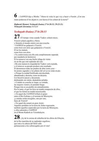 6

1

YAHWEH dijo a Moshe: "Ahora tú verás lo que voy a hacer a Faraón. ¡Con una

mano poderosa él los dejará ir; con fuerza él los echará de la tierra!"
Haftarah Shemot: Yeshayah (Isaías) 27:6-28:13; 29:22-23;
Yirmeyah (Jeremías) 1:1-2:3

Yeshayah (Isaías) 27:6-28:13

27

6 El

tiempo viene cuando Yaakov echará raíces;

Yisra'el echará capullos y flores.
y llenarán al mundo entero con una cosecha.
7 YAHWEH no golpeará a Yisra'el,
como hizo con otros que golpearon a Yisra'el;
El no los matará,
como hizo con otros.
8 Tu controversia con ella está completamente reparada
por mandarla [al destierro].
El la remueve con una fuerte ráfaga de viento
en un día que esté soplando del este.
9 De esta manera la iniquidad de Yaakov será expiada,
y el remover su pecado produce este resultado:
El desmenuza todas las piedras de altar como yeso –
los postes sagrados y los pilares del sol ya no están en pie.
10 Porque la cuidad fortificada está desolada,
abandonada y desierta, como un desierto.
Los becerros pacen y descansan,
deshojando sus ramas, dejándolas peladas.
11 Cuando su cosecha se seque, es cortada;
las mujeres vienen y le prenden fuego.
Porque éste es un pueblo sin entendimiento.
Por lo tanto, el que los hizo no tendrá compasión de ellos,
el que los formó no tendrá misericordia.
12 En aquel día YAHWEH trillará el grano
entre el Río Eufrates y el torrente de Mitzrayim;
¡y ustedes serán recogidos, uno por uno,
hijos de Yisra'el!
13 En aquel día sonará un gran shofar.
Aquellos perdidos en la tierra de Ashur regresarán,
también aquellos esparcidos por la tierra de Mitzrayim;
y ellos adorarán a YAHWEH
en el Monte Kadosh en Yerushalayim.

28

1 ¡Ay

de la corona de soberbia de los ebrios de Efrayim,

de la flor marchita de su esplendor orgulloso,
que está a la cabeza del fértil valle
perteneciente a los sobrecogidos por el vino!

 
