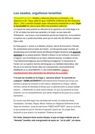 Los osados, orgullosos Israelitas
Shemot/Éxo 10:3 Moshe y Aharon fueron a Faraón, y le
dijeron a él: "Aquí está lo que YAHWEH, Elohim de los Hebreos,
dice: '¿Por cuánto tiempo más rehusarás someterte a mí? Deja
a mi pueblo ir, para que ellos me puedan adorar.
La riqueza de cada parashá es diferente de la siguiente y asi hasta llegar a la
nº 54, en todas hay tanto que aprender y lo mejor, es que cada año
“Extraemos”, una nueva y rica enseñanza que tal vez hasta hoy, no la pudimos
o supimos ver y quedó escondida, para que en este año Se Abrieran nuestros
Ojos a ella.
En Este pasuk 3, vemos a un Moshé y Aharon, llenos de Emunat en Yahweh,
Sin acobardarse ante el rostro de Faraón, el más grande poder mundial, sin
desalentarse por la terrible fuerza del Mitzrayim/Egipto faraónico y la aparente
debilidad de su propia posición, Moshé y Aharon no se inclinaron, lisonjearon
o rogaron, con el sombrero en la mano, pidiendo favores; no trataron de ser
"mas Mitzramiyim/egipcios que los Mitzrayimin/egipcios" e impresionar al
Faraón con su superior dominio del lenguaje y su habilidad diplomática. ¡No!
De pie en la corte de Faraón ellos son intensamente, reconociblemente
HEBREOS en la VESTIMENTA Y LAS COSTUMBRES; osada y
orgullosamente ellos demandan los derechos de su pueblo.
Y es que ser israelita en tu hogar y “persona afuera” te convierte en
cualquier “ASIMILACIONISTA”( (Asimilacionismo) Proceso por el que una
persona o grupo se incorpora a otra cultura, adoptando su lengua, valores,
normas y señas de identidad al tiempo que va abandonando su propio badaje
cultural. ...) Realmente no tarda mucho tiempo, en que una persona se hace
evidente, con su comportamiento, que siente vergüenza de quien es y a quien
representa…..
Es mucho mas fácil seguir las corrientes del mundo, en todas las áreas,
Vocabulario, Comidas, Ropas, Moral, Valores en integrarse fácilmente en las
“leyes de hombres”, pues de esta forma “ERES ACEPTADO”, pero en el fondo
lo que sucede es que el “Hombre en general” quiere ser “Su propio dios”,
haciendo lo que quiere y no acatando “Órdenes de nadie”
Por tanto, tampoco toma mucho tiempo, el que se haga evidente que un
“llamado” israelita, este avergonzado de quien es, “en la calle”, sin darse

 
