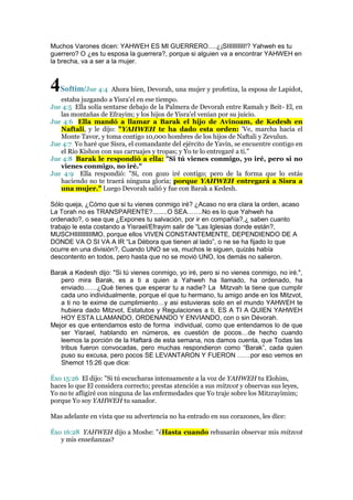 Muchos Varones dicen: YAHWEH ES MI GUERRERO….¿¡SIIIIIIIIII!? Yahweh es tu
guerrero? O ¿es tu esposa la guerrera?, porque si alguien va a encontrar YAHWEH en
la brecha, va a ser a la mujer.

4Softim/

Jue 4:4 Ahora bien, Devorah, una mujer y profetiza, la esposa de Lapidot,

estaba juzgando a Yisra'el en ese tiempo.
Jue 4:5 Ella solía sentarse debajo de la Palmera de Devorah entre Ramah y Beit- El, en
las montañas de Efrayim; y los hijos de Yisra'el venían por su juicio.
Jue 4:6 Ella mandó a llamar a Barak el hijo de Avinoam, de Kedesh en
Naftali, y le dijo: "YAHWEH te ha dado esta orden: 'Ve, marcha hacia el
Monte Tavor, y toma contigo 10,000 hombres de los hijos de Naftali y Zevulun.
Jue 4:7 Yo haré que Sisra, el comandante del ejército de Yavin, se encuentre contigo en
el Río Kishon con sus carruajes y tropas; y Yo te lo entregaré a ti."
Jue 4:8 Barak le respondió a ella: "Si tú vienes conmigo, yo iré, pero si no
vienes conmigo, no iré."
Jue 4:9 Ella respondió: "Sí, con gozo iré contigo; pero de la forma que lo estás
haciendo no te traerá ninguna gloria; porque YAHWEH entregará a Sisra a
una mujer." Luego Devorah salió y fue con Barak a Kedesh.
Sólo queja, ¿Cómo que si tu vienes conmigo iré? ¿Acaso no era clara la orden, acaso
La Torah no es TRANSPARENTE?........O SEA…….No es lo que Yahweh ha
ordenado?, o sea que ¿Expones tu salvación, por ir en compañía?,¿ saben cuanto
trabajo le esta costando a Yisrael/Efrayim salir de “Las Iglesias donde están?,
MUSCHIIIIIIIIIIMO, porque ellos VIVEN CONSTANTEMENTE, DEPENDIENDO DE A
DONDE VA O SI VA A IR “La Débora que tienen al lado”, o ne se ha fijado lo que
ocurre en una división?, Cuando UNO se va, muchos le siguen, quizás había
descontento en todos, pero hasta que no se movió UNO, los demás no salieron.
Barak a Kedesh dijo: "Si tú vienes conmigo, yo iré, pero si no vienes conmigo, no iré.",
pero mira Barak, es a ti a quien a Yahweh ha llamado, ha ordenado, ha
enviado……¿Qué tienes que esperar tu a nadie? La Mitzvah la tiene que cumplir
cada uno individualmente, porque el que tu hermano, tu amigo ande en los Mitzvot,
a ti no te exime de cumplimiento…y asi estuvieras solo en el mundo YAHWEH te
hubiera dado Mitzvot, Estatutos y Regulaciones a ti, ES A TI A QUIEN YAHWEH
HOY ESTA LLAMANDO, ORDENANDO Y ENVIANDO, con o sin Dévorah.
Mejor es que entendamos esto de forma individual, como que entendamos lo de que
ser Yisrael, hablando en números, es cuestión de pocos…de hecho cuando
leemos la porción de la Haftará de esta semana, nos damos cuenta, que Todas las
tribus fueron convocadas, pero muchas respondieron como “Barak”, cada quien
puso su excusa, pero pocos SE LEVANTARON Y FUERON ……por eso vemos en
Shemot 15:26 que dice:
Éxo 15:26 El dijo: "Si tú escucharas intensamente a la voz de YAHWEH tu Elohim,
haces lo que El considera correcto; prestas atención a sus mitzvot y observas sus leyes,
Yo no te afligiré con ninguna de las enfermedades que Yo traje sobre los Mitzrayimim;
porque Yo soy YAHWEH tu sanador.
Mas adelante en vista que su advertencia no ha entrado en sus corazones, les dice:
Éxo 16:28 YAHWEH dijo a Moshe: "¿Hasta cuando rehusarán observar mis mitzvot
y mis enseñanzas?

 