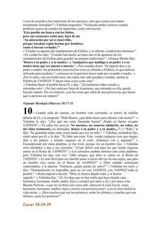 viven de acuerdo a las tradiciones de los ancianos, sino que comen con manos
ritualmente inmundas?" 6 Yahshúa respondió: "Yeshayah estaba correcto cuando
profetizó acerca de ustedes los hipócritas, como está escrito:
'Este pueblo me honra con los labios,
pero sus corazones están muy lejos de mí.
7 Su adoración por mí es inservible,
porque enseñan reglas hechas por hombres,
como si fueran verdades.'"
8 "Ustedes se apartan del mandamiento de Elohim, y se aferran a tradiciones humanas."
9 En verdad les dijo: "¡Ustedes han hecho un buen arte el de apartarse de los
mandamientos de Elohim para guardar sus propias tradiciones!" 10 Porque Moshe dijo:
'Honra a tu padre y a tu madre,'e y 'cualquiera que maldiga a su padre o a su
madre tiene que ser puesto a muerte.' 11 Pero ustedes dicen: "Si alguien dice a su
padre o madre: He prometido como korban (esto es ofrenda a Elohim), lo que hubiera
utilizado para ayudarte,"12 entonces no le permiten hacer nada por su padre o madre. 13
¡Por lo tanto, con sus tradiciones, las cuales han sido pasadas a ustedes, anulan la
Palabra de YAHWEH! Y hacen otras cosas como ésta."
14 Yahshúa llamó al pueblo hacia El, y dijo: "¡Escúchenme todos ustedes y
entiendan esto! 15 No hay nada por fuera de la persona, que entrando en ella, pueda
hacerla impura. Por el contrario, ¡son las cosas que salen de una persona las que hacen
que la persona sea impura!"

Yojanán Mordejai (Marcos) 10:17-31

10     17   Cuando salía de camino, un hombre vino corriendo, se postró de rodillas
delante de El, y le preguntó: "Rabí Bueno, ¿qué debo hacer para obtener vida eterna?" 18
Yahshúa le dijo: "¿Por qué me estás llamando bueno? ¡Nadie es bueno excepto
YAHWEH! 19 Tú sabes los mitzvot: No asesines, no cometas adulterio, no robes, no
des falso testimonio, no defraudes, honra a tu padre y a tu madre,..." l 20 "Rabí," le
dijo: "he guardado todas estas cosas desde que soy un niño." 21 Yahshúa, mirándole fijo,
sintió amor por él, y le dijo: "Te falta una cosa: Vete, vende cualquier cosa que tengas,
dale a los pobres, y tendrás riquezas en el cielo. ¡Entonces ven y sígueme!" 22
Escandalizado por estas palabras, se fue triste, porque era un hombre rico. 23 Yahshúa
miró alrededor y dijo a sus talmidim: "¡Cuán difícil será para los que tienen riquezas
entrar en el Reino de YAHWEH!" 24 Los talmidim estaban atónitos ante estas palabras;
pero Yahshúa les dijo otra vez: "¡Mis amigos, qué duro es entrar en el Reino de
YAHWEH! 25 Es más fácil para un camello pasar a través del ojo de una aguja, que para
un hombre rico entrar en el Reino de YAHWEH." 26 Ellos estaban totalmente
sorprendidos, y le dijeron: "Entonces ¿quién puede ser salvo?" 27 Yahshúa los miró, y
dijo: "Humanamente es imposible, pero no así con YAHWEH; con YAHWEH todo es
posible." 28 Kefa empezó a decirle: "Mira, lo hemos dejado todo, y te hemos
seguido." 29 Yahshúa dijo: "¡Sí, les digo que no hay nadie que haya dejado casa,
hermanos, hermanas, madre, padre, hijos o campos por amor a mí y por amor a las
Buenas Noticias, 30 que no recibirá cien veces más, ahora en el olam hazeh, casas,
hermanos, hermanas, madres, hijos y tierras con persecuciones!- y en el olam habah la
vida eterna. 31 ¡Pero muchos que son los primeros, serán los últimos; y muchos que son
últimos, serán los primeros!"

Lucas 18:18-30
 