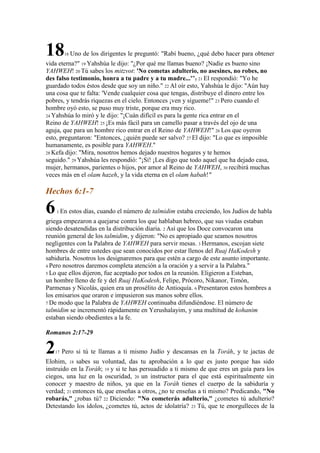 18      18   Uno de los dirigentes le preguntó: "Rabí bueno, ¿qué debo hacer para obtener
vida eterna?" 19 Yahshúa le dijo: "¿Por qué me llamas bueno? ¡Nadie es bueno sino
YAHWEH! 20 Tú sabes los mitzvot: 'No cometas adulterio, no asesines, no robes, no
des falso testimonio, honra a tu padre y a tu madre...'"y 21 El respondió: "Yo he
guardado todos éstos desde que soy un niño." 22 Al oír esto, Yahshúa le dijo: "Aún hay
una cosa que te falta: 'Vende cualquier cosa que tengas, distribuye el dinero entre los
pobres, y tendrás riquezas en el cielo. Entonces ¡ven y sígueme!" 23 Pero cuando el
hombre oyó esto, se puso muy triste, porque era muy rico.
24 Yahshúa lo miró y le dijo: "¡Cuán difícil es para la gente rica entrar en el
Reino de YAHWEH! 25 ¡Es más fácil para un camello pasar a través del ojo de una
aguja, que para un hombre rico entrar en el Reino de YAHWEH!" 26 Los que oyeron
esto, preguntaron: "Entonces, ¿quién puede ser salvo? 27 El dijo: "Lo que es imposible
humanamente, es posible para YAHWEH."
28 Kefa dijo: "Mira, nosotros hemos dejado nuestros hogares y te hemos
seguido." 29 Yahshúa les respondió: "¡Sí! ¡Les digo que todo aquel que ha dejado casa,
mujer, hermanos, parientes o hijos, por amor al Reino de YAHWEH, 30 recibirá muchas
veces más en el olam hazeh, y la vida eterna en el olam habah!"

Hechos 6:1-7

6   1 En     estos días, cuando el número de talmidim estaba creciendo, los Judíos de habla
griega empezaron a quejarse contra los que hablaban hebreo, que sus viudas estaban
siendo desatendidas en la distribución diaria. 2 Así que los Doce convocaron una
reunión general de los talmidim, y dijeron: "No es apropiado que seamos nosotros
negligentes con la Palabra de YAHWEH para servir mesas. 3 Hermanos, escojan siete
hombres de entre ustedes que sean conocidos por estar llenos del Ruaj HaKodesh y
sabiduría. Nosotros los designaremos para que estén a cargo de este asunto importante.
4 Pero nosotros daremos completa atención a la oración y a servir a la Palabra."
5 Lo que ellos dijeron, fue aceptado por todos en la reunión. Eligieron a Esteban,
un hombre lleno de fe y del Ruaj HaKodesh, Felipe, Prócoro, Nikanor, Timón,
Parmenas y Nicolás, quien era un prosélito de Antioquía. 6 Presentaron estos hombres a
los emisarios que oraron e impusieron sus manos sobre ellos.
7 De modo que la Palabra de YAHWEH continuaba difundiéndose. El número de
talmidim se incrementó rápidamente en Yerushalayim, y una multitud de kohanim
estaban siendo obedientes a la fe.

Romanos 2:17-29

2  17   Pero si tú te llamas a ti mismo Judío y descansas en la Toráh, y te jactas de
Elohim, 18 sabes su voluntad, das tu aprobación a lo que es justo porque has sido
instruido en la Toráh; 19 y si te has persuadido a ti mismo de que eres un guía para los
ciegos, una luz en la oscuridad, 20 un instructor para el que está espiritualmente sin
conocer y maestro de niños, ya que en la Toráh tienes el cuerpo de la sabiduría y
verdad; 21 entonces tú, que enseñas a otros, ¿no te enseñas a ti mismo? Predicando, "No
robarás," ¿robas tú? 22 Diciendo: "No cometerás adulterio," ¿cometes tú adulterio?
Detestando los ídolos, ¿cometes tú, actos de idolatría? 23 Tú, que te enorgulleces de la
 