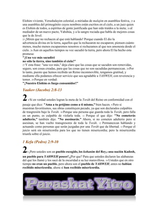 Elohim viviente, Yerushalayim celestial, a miríadas de malajim en asamblea festiva, 23 a
una asamblea del primogénito cuyos nombres están escritos en el cielo, a un juez quien
es Elohim de todos, a espíritus de gente justificada que han sido traídos a la meta; 24 al
mediador de un nuevo pacto, Yahshúa, y a la sangre rociada que habla de mejores cosas
que la de Jevel.
25 ¡Miren que no rechacen al que está hablando! Porque cuando El dio la
advertencia divina en la tierra, aquellos que la rechazaron no escaparon; piensen cuánto
menos, mucho menos escaparemos nosotros si rechazamos al que nos amonesta desde el
cielo. 26 Aun en aquellos tiempos su voz sacudió la tierra, pero ahora El ha hecho esta
promesa:
"¡Una vez más sacudiré
no sólo la tierra, sino también el cielo!"
27 Y esta frase: "una vez más," deja claro que las cosas que se sacuden son removidas,
seguro, son cosas creadas, para que las cosas que no son sacudidas permanezcan. 28 Por
lo tanto, puesto que hemos recibido un Reino inconmovible, tengamos gratitud, y
mediante ella podamos ofrecer servicio que sea agradable a YAHWEH, con reverencia y
temor. 29 Porque en verdad:
"¡Nuestro Elohim es fuego consumidor!"

Yaakov (Jacobo) 2:8-13

2   8 Si   en verdad ustedes logran la meta de la Toráh del Reino en conformidad con el
pasaje que dice: "Ama a tu prójimo como a ti mismo," bien hacen. 9 Pero si
muestran favoritismos, sus obras constituyen pecado, ya que son declarados culpables
de trasgresión bajo la Toráh. 10 Porque una persona que guarda toda la Toráh, pero falla
en un punto, es culpable de violarla toda. 11 Porque el que dijo: "No cometerás
adulterio," también dijo: "No asesinarás." Ahora, si no cometen adulterio pero sí
asesinan, se han vuelto transgresores de toda la Toráh. 12 Permanezcan hablando y
actuando como personas que serán juzgadas por una Toráh que da libertad. 13 Porque el
juicio será sin misericordia para los que no tienen misericordia; pero la misericordia
triunfa sobre el juicio.

1 Kefa (Pedro) 2:9-10

2  9 ¡Pero   ustedes son un pueblo escogido, los kohanim del Rey,h una nación Kadosh,
un pueblo para YAHWEH poseer! ¿Por que? Para que ustedes declaren las alabanzas
del que los llamó y los sacó de la oscuridad a su luz maravillosa. 10 Ustedes que en otro
tiempo no eran un pueblo, pero ahora son el pueblo de YAHWEH; antes no habían
recibido misericordia, ahora sí han recibido misericordia.
 