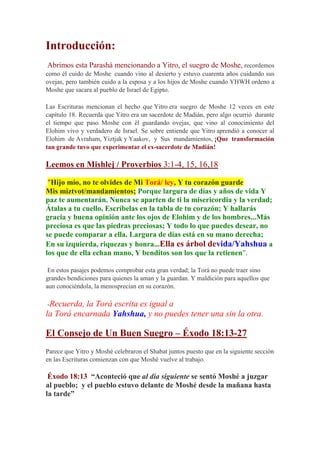 Introducción:
Abrimos esta Parashá mencionando a Yitro, el suegro de Moshe, recordemos
como él cuido de Moshe cuando vino al desierto y estuvo cuarenta años cuidando sus
ovejas, pero también cuido a la esposa y a los hijos de Moshe cuando YHWH ordeno a
Moshe que sacara al pueblo de Israel de Egipto.

Las Escrituras mencionan el hecho que Yitro era suegro de Moshe 12 veces en este
capítulo 18. Recuerda que Yitro era un sacerdote de Madián, pero algo ocurrió durante
el tiempo que paso Moshe con él guardando ovejas, que vino al conocimiento del
Elohim vivo y verdadero de Israel. Se sobre entiende que Yitro aprendió a conocer al
Elohim de Avraham, Yiztjak y Yaakov, y Sus mandamientos, ¡Que transformación
tan grande tuvo que experimentar el ex-sacerdote de Madián!

Leemos en Mishlej / Proverbios 3:1-4, 15, 16,18

 "Hijo mío, no te olvides de Mi Torá/ ley, Y tu corazón guarde
Mis miztvot/mandamientos; Porque largura de días y años de vida Y
paz te aumentarán. Nunca se aparten de ti la misericordia y la verdad;
Átalas a tu cuello, Escríbelas en la tabla de tu corazón; Y hallarás
gracia y buena opinión ante los ojos de Elohim y de los hombres...Más
preciosa es que las piedras preciosas; Y todo lo que puedes desear, no
se puede comparar a ella. Largura de días está en su mano derecha;
En su izquierda, riquezas y honra...Ella es árbol devida/Yahshua a
los que de ella echan mano, Y benditos son los que la retienen".

 En estos pasajes podemos comprobar esta gran verdad; la Torá no puede traer sino
grandes bendiciones para quienes la aman y la guardan. Y maldición para aquellos que
aun conociéndola, la menosprecian en su corazón.

-Recuerda, la Torá escrita es igual a
la Torá encarnada Yahshua, y no puedes tener una sin la otra.

El Consejo de Un Buen Suegro – Éxodo 18:13-27
Parece que Yitro y Moshé celebraron el Shabat juntos puesto que en la siguiente sección
en las Escrituras comienzan con que Moshé vuelve al trabajo.

 Éxodo 18:13 “Aconteció que al día siguiente se sentó Moshé a juzgar
al pueblo; y el pueblo estuvo delante de Moshé desde la mañana hasta
la tarde”
 