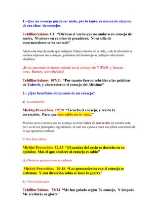 1.- Que un consejo puede ser malo, por lo tanto, es necesario alejarse
de esa clase de consejos.

Tehillim-Salmos 1:1 “Dichoso el varón que no anduvo en consejo de
malos, Ni estuvo en camino de pecadores, Ni en silla de
escarnecedores se ha sentado”

Ahora está muy de moda que cualquier fulano a través de la radio, o de la televisión o
medios impresos dan consejos, guiándose del horóscopo o cualquier otro medio
idolátrico.

¡Estas personas no tienen interés en el consejo de YHWH, y buscan
otras fuentes, son rebeldes!

Tehillim-Salmos 107:11 “Por cuanto fueron rebeldes a las palabras
de Yahweh, y aborrecieron el consejo del Altísimo”

2.- ¿Qué beneficios obtenemos de un consejo?

a) La corrección.

Mishlej-Proverbios 19:20 “Escucha el consejo, y recibe la
corrección, Para que seas sabio en tu vejez.”

Muchas veces creemos que un consejo no tiene tintes de corrección en nuestra vida,
pero es de los principales ingredientes, el cual nos ayuda a tener una plena conciencia de
lo que queremos realizar.

b) Nos hace sabios.

Mishlei-Proverbios 12:15 “El camino del necio es derecho en su
opinión; Mas el que obedece al consejo es sabio”

c).- Nuestros pensamientos se ordenan.

Mishlei-Proverbios 20:18 “Los pensamientos con el consejo se
ordenan; Y con dirección sabia se hace la guerra”

d).- Son nuestra guía.

Tehillim-Salmos 73:24 “Me has guiado según Tu consejo, Y después
Me recibirás en gloria”
 