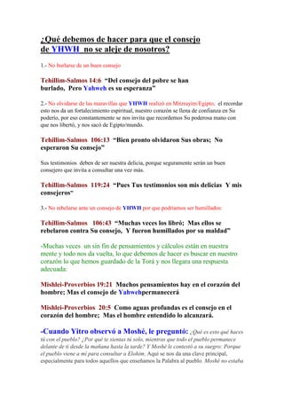 ¿Qué debemos de hacer para que el consejo
de YHWH no se aleje de nosotros?
1.- No burlarse de un buen consejo

Tehillim-Salmos 14:6 “Del consejo del pobre se han
burlado, Pero Yahweh es su esperanza”

2.- No olvidarse de las maravillas que YHWH realizó en Mitzrayim/Egipto, el recordar
esto nos da un fortalecimiento espiritual, nuestro corazón se llena de confianza en Su
poderío, por eso constantemente se nos invita que recordemos Su poderosa mano con
que nos libertó, y nos sacó de Egipto/mundo.

Tehillim-Salmos 106:13 “Bien pronto olvidaron Sus obras; No
esperaron Su consejo”

Sus testimonios deben de ser nuestra delicia, porque seguramente serán un buen
consejero que invita a consultar una vez más.

Tehillim-Salmos 119:24 “Pues Tus testimonios son mis delicias Y mis
consejeros”

3.- No rebelarse ante un consejo de YHWH por que podríamos ser humillados:

Tehillim-Salmos 106:43 “Muchas veces los libró; Mas ellos se
rebelaron contra Su consejo, Y fueron humillados por su maldad”

-Muchas veces un sin fin de pensamientos y cálculos están en nuestra
mente y todo nos da vuelta, lo que debemos de hacer es buscar en nuestro
corazón lo que hemos guardado de la Torá y nos llegara una respuesta
adecuada:

Mishlei-Proverbios 19:21 Muchos pensamientos hay en el corazón del
hombre; Mas el consejo de Yahwehpermanecerá

Mishlei-Proverbios 20:5 Como aguas profundas es el consejo en el
corazón del hombre; Mas el hombre entendido lo alcanzará.

-Cuando Yitro observó a Moshé, le preguntó: ¿Qué es esto qué haces
tú con el pueblo? ¿Por qué te sientas tú solo, mientras que todo el pueblo permanece
delante de ti desde la mañana hasta la tarde? Y Moshé le contestó a su suegro: Porque
el pueblo viene a mí para consultar a Elohim. Aquí se nos da una clave principal,
especialmente para todos aquellos que enseñamos la Palabra al pueblo. Moshé no estaba
 