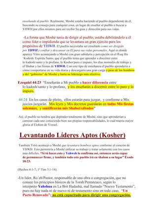 enseñando al pueblo. Realmente, Moshé estaba haciendo al pueblo dependiente de él,
   buscando su consejo para cualquier cosa, en lugar de enseñar al pueblo a buscar a
   YHWH por ellos mismos para así recibir Su guía y dirección para sus vidas.

   -La forma que Moshé tenía de dirigir al pueblo, estaba debilitándolo a él
   como líder e impidiendo que se levantara un gran ejército para los
   propósitos de YHWH. El pueblo necesitaba ser enseñado como ser dirigido
   por YHWH y confiar y descansar en El para sus vidas personales. Aquí es donde
   aparece Yitro aconsejando a Moshé con gran sabiduría y percepción en el Ruaj Ha
   ‘Kodesh/ Espíritu Santo, que el pueblo tenía que aprender a discernir entre
   lo kadosh/santo y lo profano, lo Kosher/puro e impuro, los días normales de trabajo y
   el Shabat y las fiestas de YHWH. Con este tipo de enseñanza el pueblo aprendería a
   cómo comportarse en su vida diaria y descargaría una gran carga y peso de los hombros
   y del “gobierno” de Moshé y haría su liderazgo más efectivo.

Ezequiel 44:23 “Enseñarán a Mi pueblo a hacer diferencia entre
  lo kadosh/santo y lo profano, y los enseñarán a discernir entre lo puro y lo
  impuro.

44:24 En los casos de pleito, ellos estarán para juzgar, y conforme a Mis
  juicios juzgarán. Mis leyes y Mis decretos guardarán en todas Mis fiestas
  solemnes, y santificarán mis Shabot/sábados”

Así, el pueblo no tendría que depender totalmente de Moshé, sino que aprenderían a
  caminar cada uno conociendo bien sus propias responsabilidades, lo cual traería mayor
  gloria al Elohim de Yisrael.


 Levantando Líderes Aptos (Kosher)
También Yitró aconsejó a Moshé que levantara hombres aptos conforme al corazón de
  YHWH. Esto permitiría a Moshé enfocar su trabajo y tratar solamente con los casos
  más difíciles. “Si tú haces esto y Yahweh lo confirma así, entonces serás capaz
  de permanecer firme, y también todo este pueblo irá en shalom a su lugar” Éxodo
  18:23.

(Hechos 6:1-7; 1ª Tim 3:1-14).

-Un líder, Ro´eh/Pastor, responsable de una obra o congregación, que no
  conoce los principios básicos de la Torah/Pentateuco, según lo
  interpreto Yahshua en La Brit Hadashá, mal llamado “Nuevo Testamento”,
  pues no hay nada ni de nuevo ni de testamento sino en todo caso, “Un
  Pacto Renovado”; no está capacitado para dirigir una congregación.
 