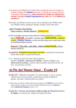 Si asumimos que Moshé fue el mejor líder y profeta de todos los tiempos en
   la Biblia, después de Yahshua claro está, y si Moshe no conocía el Nuevo
   Testamento. Mi pregunta es: ¿Qué material de estudios uso Moshé para
   enseñar a la mayor Kajal/Congregación que tenía de 3 a 4 Millones de
   miembros?

-Recuerda, que Moshe no tenía acceso a los comentarios de la Biblia como
   son: Mathew Henry, Spurgeon, Moody, Dwight, Scofil entre otros.

¿Qué Teología Sistemática
  tenía entonces Moshe/Moisés? ¡NINGUNA!

ALTO, me olvidaba, claro que tenía un libro de Teología Sistemática y ese libro se
   llama: TORAH, que significa en primer lugar, instrucción, señalando a
   la meta, a Mashiaj Yahshua, y no hay otro libro mejor que ese, pues hasta Adán
   en el Jardín del Edén lo conocía.

   Oseas 6:7 "Pero ellos, cual Adán, violaron el pacto/Toráh; allí han
   pecado contra Mí.

Exodo18:20 Enséñales los preceptos y las leyes, muéstrales el camino por
  donde deben andar y lo que han de hacer.

18:21 Además escoge tú de entre todo el pueblo a
   hombres virtuosos, temerosos de Elohim, hombres veraces, que
   aborrezcan la avaricia, y ponlos sobre el pueblo como jefes de mil, de
   cien, de cincuenta y de diez.


Al Pie del Monte Sinaí – Éxodo 19
Éxodo 3:12 “Yahweh le respondió: Yo estaré contigo; y esto te será por
  señal de que Yo te he enviado: cuando hayas sacado de Egipto al
  pueblo, serviréis a Yahweh sobre este monte”

Cuando llegaron al Monte, Moshé subió para encontrarse con YHWH. Este era el mismo
   lugar en donde él había visto la Zarza Ardiente/Shejina/Presencia de Yahweh es
   decir Yahshua Ha’Mashiaj, (Éxodo 3:1-2).

Éxodo 19:1 Al tercer mes de haber salido los hijos de Yisrael de la tierra
  de Egipto, ese mismo día, llegaron al desierto de Sinaí
 