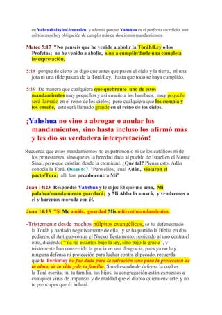 en Yahrushalayim/Jerusalén, y además porque Yahshua es el perfecto sacrificio, aun
   así tenemos hoy obligación de cumplir más de doscientos mandamientos.

Mateo 5:17 "No penséis que he venido a abolir la Toráh/Ley o los
 Profetas; no he venido a abolir, sino a cumplir/darle una completa
 interpretación,

5:18 porque de cierto os digo que antes que pasen el cielo y la tierra, ni una
   jota ni una tilde pasará de la Torá/Ley, hasta que todo se haya cumplido.

5:19 De manera que cualquiera que quebrante uno de estos
   mandamientos muy pequeños y así enseñe a los hombres, muy pequeño
   será llamado en el reino de los cielos; pero cualquiera que los cumpla y
   los enseñe, este será llamado grande en el reino de los cielos.

¡Yahshua no vino a abrogar o anular los
  mandamientos, sino hasta incluso los afirmó más
  y les dio su verdadera interpretación!
Recuerda que estos mandamientos no es patrimonio ni de los católicos ni de
  los protestantes, sino que es la heredad dada al pueblo de Israel en el Monte
  Sinaí, pero que existían desde la eternidad. ¿Qué tal? Piensa esto, Adán
  conocía la Torá. Oseas 6:7 "Pero ellos, cual Adán, violaron el
  pacto/Torá; allí han pecado contra Mí”

Juan 14:23 Respondió Yahshua y le dijo: El que me ama, Mi
  palabra/mandamiento guardará; y Mi Abba lo amará, y vendremos a
  él y haremos morada con él.

Juan 14:15 "Si Me amáis, guardad Mis mitzvot/mandamientos.

-Tristemente desde muchos púlpitos evangélicos, se ha defenestrado
   la Toráh y hablado negativamente de ella, y se ha partido la Biblia en dos
   pedazos, el Antiguo contra el Nuevo Testamento, poniendo al uno contra el
   otro, diciendo: “Ya no estamos bajo la ley, sino bajo la gracia”, y
   tristemente han convertido la gracia en una desgracia, pues ya no hay
   ninguna defensa ni protección para luchar contra el pecado, recuerda
   que la Toráh/ley no fue dada para la salvación sino para la protección de
   tu alma, de tu vida y de tu familia. Sin el escudo de defensa la cual es
   la Torá escrita, tú, tu familia, tus hijos, tu congregación están expuestos a
   cualquier virus de impureza y de maldad que el diablo quiera enviarte, y no
   te preocupes que él lo hará.
 