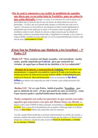 -Por lo cual te amonesto a no recibir la maldición de aquellos
  que dicen que ya no están bajo la Toráh/ley, pues no saben lo
  que están diciendo. Ejemplo: es como si un instructor de vuelo le dijera a un
  paracaidista que se tirara de más de tres mil metros de altura desde un avión sin
  paracaídas, y le dice, que no le pasará nada, porque es suficiente que salte con la
  “gracia”. Esa gracia se convertiría en una desgracia al darse cuenta rápidamente el
  paracaidista que no hay nada que lo sujete, ni le proteja contra un golpe mortal al
  estrellarse contra el suelo. Quizás tú conoces a algún creyente que ha saltado sin
  paracaídas y ahora lo encuentras destrozado y magullado en el mundo, y no le eches la
  culpa al diablo, el pobre no tiene nada que ver con la responsabilidad que tenemos cada
  uno de usar el paracaídas/La Torá.




¡Estas Son las Palabras que Hablarás a los Israelitas! – 1ª
  Pedro 2:9
1Pedro 2:9 “Pero vosotros sois linaje escogido, real sacerdocio, nación
  santa, pueblo adquirido porYahweh, para que anunciéis las
  virtudes de aquel que os llamó de las tinieblas a Su Luz admirable”

   -Después de la muerte y resurrección de Yahshua, Pedro obedeció estos
  mandamientos y compartió estas palabras exactas de Éxodo a los Israelitas que
  estaban presentes de todas partes porque habían subido a Yahrushalayim para
  celebrar la Fiesta de Shavout/Pentecostés. Eran un remanente de las doce
  tribus que habían sido esparcidas por todo el mundo y que estaban presentes allí,
  (Hechos 3).

   Hechos 3:12 “Al ver esto Pedro, habló al pueblo: “Israelitas, ¿por
  qué os admiráis de esto? ¿O por qué ponéis los ojos en nosotros, como
  si por nuestro poder o piedad hubiéramos hecho andar a este?”

  Pedro compartió con todos los presentes lo que ocurrió con todos
  aquellos que estuvieron a los pies del Monte Sinaí con Moshé. Se
  dirigió a ellos como YHWH lo había ordenado, mostrándoles su identidad como pueblo
  de Israel. Pero a causa de la desobediencia de sus padres el Mensaje dado en el Monte
  Sinaí, las doce tribus habían sido esparcidas entre las naciones.

   Ese día, cuando Pedro predicaba su mensaje experimentaron un cambio de corazón, y
  entonces estaban listos para recibir el mismo mensaje que fue dado en el Monte Sinaí,
  dispuestos a abrazar y aceptar de todo corazón el Pacto de matrimonio, y al dador
  de ese mensaje, Yahshua.
 