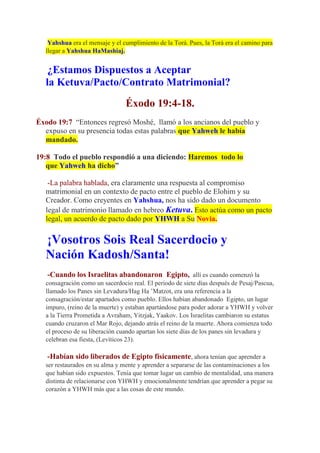 Yahshua era el mensaje y el cumplimiento de la Torá. Pues, la Torá era el camino para
  llegar a Yahshua HaMashiaj.


   ¿Estamos Dispuestos a Aceptar
  la Ketuva/Pacto/Contrato Matrimonial?
                                Éxodo 19:4-18.
Éxodo 19:7 “Entonces regresó Moshé, llamó a los ancianos del pueblo y
  expuso en su presencia todas estas palabras que Yahweh le había
  mandado.

19:8 Todo el pueblo respondió a una diciendo: Haremos todo lo
   que Yahweh ha dicho”

   -La palabra hablada, era claramente una respuesta al compromiso
  matrimonial en un contexto de pacto entre el pueblo de Elohim y su
  Creador. Como creyentes en Yahshua, nos ha sido dado un documento
  legal de matrimonio llamado en hebreo Ketuva. Esto actúa como un pacto
  legal, un acuerdo de pacto dado por YHWH a Su Novia.

  ¡Vosotros Sois Real Sacerdocio y
  Nación Kadosh/Santa!
   -Cuando los Israelitas abandonaron Egipto, allí es cuando comenzó la
  consagración como un sacerdocio real. El periodo de siete días después de Pesaj/Pascua,
  llamado los Panes sin Levadura/Hag Ha ’Matzot, era una referencia a la
  consagración/estar apartados como pueblo. Ellos habían abandonado Egipto, un lugar
  impuro, (reino de la muerte) y estaban apartándose para poder adorar a YHWH y volver
  a la Tierra Prometida a Avraham, Yitzjak, Yaakov. Los Israelitas cambiaron su estatus
  cuando cruzaron el Mar Rojo, dejando atrás el reino de la muerte. Ahora comienza todo
  el proceso de su liberación cuando apartan los siete días de los panes sin levadura y
  celebran esa fiesta, (Levíticos 23).

   -Habían sido liberados de Egipto físicamente, ahora tenían que aprender a
  ser restaurados en su alma y mente y aprender a separarse de las contaminaciones a los
  que habían sido expuestos. Tenía que tomar lugar un cambio de mentalidad, una manera
  distinta de relacionarse con YHWH y emocionalmente tendrían que aprender a pegar su
  corazón a YHWH más que a las cosas de este mundo.
 