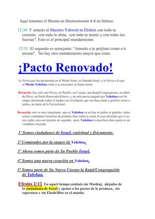 Aquí tenemos el Shema en Deuteronomio 6:4 en hebreo.

12:30 Y amarás al Maestro Yahweh tu Elohim con todo tu
  corazón, con toda tu alma, con toda tu mente y con todas tus
  fuerzas". Este es el principal mandamiento.

12:31 El segundo es semejante: “Amarás a tu prójimo como a ti
  mismo". No hay otro mandamiento mayor que estos.



¡Pacto Renovado!
La Novia que fue presentada en el Monte Sinaí, se llamada Israel, y la Novia a la que
   el Mesías Yahshua viene a su encuentro se llama Israel.

Recuerda, hay solo una Novia, un Pueblo, un Cuerpo, una Kajal/Congregación, un árbol
  de Olivo, un Pacto Renovado/Ketuva, y un solo precio pagado por Yahshua con Su
  sangre derramada sobre el madero en el Gólgota, que nos hace tanto a gentiles como a
  judíos, ser parte de la Novia/Israel.

Recuerda, esto es muy importante: que en Yahshua ya no hay ni judíos ni gentiles, todos
   somos ciudadanos Israelitas de primera. Que nadie te coma el coco diciendo que si no
   eres judío, eres un creyente de segunda, pues, Yahshua lo deja bien claro quién es un
   verdadero creyente.

1º Somos ciudadanos de Israel, espiritual y físicamente.

2º Comprados por la sangre de Yahshua.

3º Ahora somos parte de Su Pueblo Israel.

4º Somos una nueva creación en Yahshua.

5º Somos parte de Su Nuevo Cuerpo la Kajal/Congregación
   de Yahshua.

Efesios 2:12     En aquel tiempo estabais sin Mashiaj, alejados de
   la ciudadanía de Israel y ajenos a los pactos de la promesa, sin
   esperanza y sin Eloah/Dios en el mundo.
 