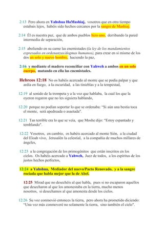 2:13 Pero ahora en Yahshua HaMashiaj, vosotros que en otro tiempo
   estabais lejos, habéis sido hechos cercanos por la sangre de Mashiaj.

2:14 Él es nuestra paz, que de ambos pueblos hizo uno, derribando la pared
   intermedia de separación,

2:15 aboliendo en su carne las enemistades (la ley de los mandamientos
   expresados en ordenanzas/dogmas humanos), para crear en sí mismo de los
   dos un solo y nuevo hombre, haciendo la paz,

2:16 y mediante el madero reconciliar con Yahweh a ambos en un solo
  cuerpo, matando en ella las enemistades.

Hebreos 12:18 No os habéis acercado al monte que se podía palpar y que
   ardía en fuego, a la oscuridad, a las tinieblas y a la tempestad,

12:19 al sonido de la trompeta y a la voz que hablaba, la cual los que la
   oyeron rogaron que no les siguiera hablando,

12:20 porque no podían soportar lo que se ordenaba: “Si aún una bestia toca
   el monte, será apedreada o asaetada".

12:21 Tan terrible era lo que se veía, que Moshe dijo: “Estoy espantado y
   temblando".

12:22 Vosotros, en cambio, os habéis acercado al monte Sión, a la ciudad
  del Eloah vivo, Jerusalén la celestial, a la compañía de muchos millares de
  ángeles,

12:23 a la congregación de los primogénitos que están inscritos en los
  cielos. Os habéis acercado a Yahweh, Juez de todos, a los espíritus de los
  justos hechos perfectos,

12:24 a Yahshua, Mediador del nuevo/Pacto Renovado, y a la sangre
  rociada que habla mejor que la de Abel.

   12:25 Mirad que no desechéis al que habla, pues si no escaparon aquellos
   que desecharon al que los amonestaba en la tierra, mucho menos
   nosotros, si desechamos al que amonesta desde los cielos.

12:26 Su voz conmovió entonces la tierra, pero ahora ha prometido diciendo:
   “Una vez más conmoveré no solamente la tierra, sino también el cielo".
 
