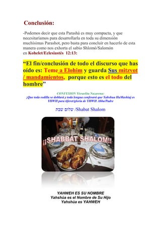Conclusión:
-Podemos decir que esta Parashá es muy compacta, y que
necesitaríamos para desarrollarla en toda su dimensión
muchísimas Parashot, pero basta para concluir en hacerlo de esta
manera como nos exhorta el sabio Shlomó/Salomón
en Kohelet/Eclesiastés 12:13:

“El fin/conclusión de todo el discurso que has
oído es: Teme a Elohim y guarda Sus mitzvot
/ mandamientos, porque esto es el todo del
hombre”
                        CONFESION Yisraelita Nazarena:
 ¡Que toda rodilla se doblará y toda lengua confesará que Yahshua HaMashiaj es
                 YHWH para tiferet/gloria de YHWH Abba/Padre

                     ‫/ שלום שבת‬Shabat Shalom




                     YAHWEH ES SU NOMBRE
                  Yahshúa es el Nombre de Su Hijo
                       Yahshúa es YAHWEH
 
