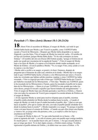 Parashah 17: Yitro (Jetró) Shemot 18:1-20:23(26)

18    1 Ahora    Yitro el sacerdote de Midyan, el suegro de Moshe, oyó todo lo que
Elohim había hecho por Moshe y por Yisra'el su pueblo, como YAHWEH había
sacado a Yisra'el de Mitzrayim. 2 Después que Moshe había despedido a su esposa
Zipporah y sus dos hijos, Yitro el suegro de Moshe los tomó de vuelta. 3 El nombre de
un hijo era Gershom, porque Moshe había dicho: "Yo he sido extranjero en tierra
foránea." 4 El nombre del otro era Eliezer [Mi Elohim ayuda], "porque el Elohim de mi
padre me ayudó por rescatarme de la espada de Faraón." 5 Yitro el suegro de Moshe
trajo a los hijos de Moshe y la esposa a él al desierto donde estaba acampado, en el
Monte de Elohim. 6 El envió palabra a Moshe: "Yo, tu suegro Yitro, estoy yendo a ti con
tu esposa y sus dos hijos."
7 Moshe salió a recibir a su suegro, se postró y lo besó. Entonces, después de
preguntar por el bienestar de cada cual, entraron en la tienda. 8 Moshe dijo a su suegro
todo lo que YAHWEH había hecho a Faraón y a los Mitzrayimim por amor a Yisra'el,
todas las vicisitudes que habían sufrido mientras viajaban y cómo YAHWEH los había
rescatado. 9 Yitro se regocijó por todo el bien que YAHWEH había hecho por Yisra'el
por haberlos rescatado de los Mitzrayimim. 10 Yitro dijo: "Bendito sea YAHWEH, quien
te ha rescatado de los Mitzrayimim y Faraón, quien ha rescatado al pueblo de la mano
dura de los Mitzrayimim. 11 Ahora yo sé que YAHWEH es más grande que todos los
otros dioses, porque El rescató a aquellos que fueron tratados tan arrogantemente." 12
Yitro el suegro de Moshe trajo una ofrenda quemada y sacrificios a Elohim, y Aharon
vino con todos los ancianos de Yisra'el para compartir la comida delante de Elohim con
el suegro de Moshe.
13 Al día siguiente Moshe se sentó para resolver disputas para el pueblo, mientras
el pueblo estaba alrededor de Moshe desde la mañana hasta la noche. 14 Cuando el
suegro de Moshe vio todo lo que él estaba haciendo al pueblo, dijo: "¿Qué es esto que
haces al pueblo? ¿Por qué te sientas ahí solo, con todo el pueblo parado alrededor de ti
desde la mañana hasta la noche?" 15 Moshe respondió a su suegro: "Es porque el pueblo
viene a mí para buscar el consejo de Elohim. 16 Cuando sea que ellos tienen una disputa,
y vienen a mí; yo juzgo entre una persona y otra, y yo explico a ellos las leyes y
enseñanzas de Elohim."
17 El suegro de Moshe le dijo a él: "Lo que estás haciendo no es bueno. 18 De
cierto te agotarás del todo – y no sólo tú mismo, pero este pueblo aquí contigo también.
Es mucho para ti – no lo puedes hacer solo, por ti mismo. 19 Así que escucha ahora lo
que yo tengo que decir. Yo te daré algún consejo, y Elohim estará contigo. Tú debes
representar al pueblo delante de Elohim, y tú debes traer sus casos a Elohim. 20 Tú
 