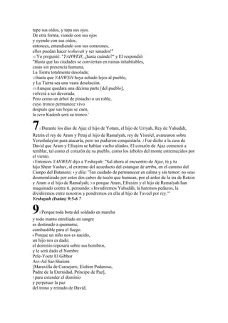 tupe sus oídos, y tapa sus ojos.
De otra forma, viendo con sus ojos
y oyendo con sus oídos,
entonces, entendiendo con sus corazones,
ellos puedan hacer teshuvah y ser sanados!"
11 Yo pregunté: "YAHWEH, ¿hasta cuándo?" y El respondió:
"Hasta que las ciudades se conviertan en ruinas inhabitables,
casas sin presencia humana,
La Tierra totalmente desolada;
12 hasta que YAHWEH haya echado lejos al pueblo,
y La Tierra sea una vasta desolación.
13 Aunque quedara una décima parte [del pueblo],
volverá a ser devorada.
Pero como un árbol de pistacho o un roble,
cuyo tronco permanece vivo
después que sus hojas se caen,
la zera Kadosh será su tronco.'

7  1 Durante   los días de Ajaz el hijo de Yotam, el hijo de Uziyah, Rey de Yahudáh,
Retzin el rey de Aram y Petaj el hijo de Ramalyah, rey de Yisra'el, avanzaron sobre
Yerushalayim para atacarla, pero no pudieron conquistarla. 2 Fue dicho a la casa de
David que Aram y Efrayim se habían vuelto aliados. El corazón de Ajaz comenzó a
temblar, tal como el corazón de su pueblo, como los árboles del monte estremecidos por
el viento.
3 Entonces YAHWEH dijo a Yeshayah: "Sal ahora al encuentro de Ajaz, tú y tu
hijo Shear Yashuv, al extremo del acueducto del estanque de arriba, en el camino del
Campo del Batanero; 4 y dile: 'Ten cuidado de permanecer en calma y sin temor; no seas
desmoralizado por estos dos cabos de tocón que humean, por el ardor de la ira de Retzin
y Aram o el hijo de Ramalyah; 5 o porque Aram, Efrayim y el hijo de Remalyah han
maquinado contra ti, pensando: 6 Invadiremos Yahudáh, la haremos pedazos, la
dividiremos entre nosotros y pondremos en ella al hijo de Taveel por rey.'"
Yeshayah (Isaías) 9:5-6 7

9  5 Porque   toda bota del soldado en marcha
y todo manto enrollado en sangre
es destinado a quemarse,
combustible para el fuego.
6 Porque un niño nos es nacido,
un hijo nos es dado;
el dominio reposará sobre sus hombros,
y le será dado el Nombre
Pele-Yoetz El Gibbor
Avi-Ad Sar-Shalom
[Maravilla de Consejero, Elohim Poderoso,
Padre de la Eternidad, Príncipe de Paz],
7 para extender el dominio
y perpetuar la paz
del trono y reinado de David,
 