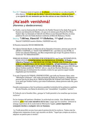 Éxo 24:7 Entonces tomó el registro de la alianza y se lo leyó en voz alta al pueblo. Y
ellos dijeron: “¡Todo lo que ha dicho Yahweh lo haremos, y obedeceremos!”…
.y es a partir de este momento que los dos entran en una relación de Pacto

¡Na'aséh venishmá!
(Haremos y obedeceremos)
La Toráh, o sea La Instrucción de Yahweh a Su Pueblo Yisrael, le fue dada Para que la
Oyeran con Intención de Obeder, o lo que es lo mismo para Ponerla Por Obra,
Yaakov dijo: La Emunah en Yahweh sin Obras es una Emunah Muerta; en otras
palabras No sirve de Nada declarar conforme al Mitzvah Mañana y Noche:
Deu 6:4

"¡ Sh'ma, Yisra'el! ‫ יהוה‬Eloheinu, ‫ יהוה‬ejad [¡Escucha,

Yisra'el! YAHWEH nuestro Elohim, YAHWEH uno es];
Si Nuestra intención NO ES OBEDECER.
Por alguna Extraña Razón, la Mayoria de los llamados Creyentes, piensan que esto de
AMAR A YAHWEH, es “ALGO TAN ESPIRITUAL”, que flota en una NUBE, es
Como una relación Platónica, sin Mas compromiso que el que Tu quieras Tener a
Través de “TU IMAGINACIÓN”.
PERO SE OLVIDAN, LA MAYORIA POR IGNORANCIA, que lo que SUCEDIÓ EN EL
SINAÍ, FUE UN COMPROMISO MATRIMONIAL ETERNO, El Padre
Liberó a Yisrael y la ESCOGIÓ DE ENTRE TODOS LOS PUEBLOS, PARA
SER LA PROMETIDA DE SU HIJO YESHÚA, APARTÁNDOLA PARA EL
COMO LA NOVIA QUE UN DÍA VENDRÁ A BUSCAR, por tanto ESO DE que
Ahora Yeshúa cambió de “NOVIA” sólo es una de las Muchas Mentiras y una
Blasfemia que el cristianismo ha contado a todos los que quieren seguir siendo
engañados por los hombres.
Y en esta Urgencia de TORAH, (INSTRUCCIÓN), que todo ser humano tiene, estas
“Mitologias cristianas”, sólo están sirviendo de Piedra de Tropiezo, y Relentizan ese
proceso que ha de darse de la “RESTAURACIÓN DE TODAS LAS COSAS” Hechos
3:19, para que Yeshúa Vuelva y por estas Confusiones, almas perecen cada día, para
siempre.
Cuando comenzamos a leer los primeros pasukim/versículos de los primeros capítulos
de esta Parasha, nos llama la atención y nos “escandaliza”, la palabra “esclavo”.

Si Yahweh creó al hombre libre, ¿porque la Toráh permitió a los israelitas que tuvieran
esclavos?
En los tiempos del patriarca Abraham, la esclavitud era común. Aún Abraham tenía
esclavos, pero eran como miembros de la casa. Luego que los israelitas sintieron la
amarga experiencia de la esclavitud en Mitzrayim/ Egipto, jamás impondrían
semejante destino a cualquier otro ser humano.
La Toráh prescribió severas leyes para la protección de los esclavos. Tantas eran las
obligaciones impuestas al amo, que encontre un dicho: "Aquel que compra un esclavo,
adquiere un patrón para sí mismo".

 