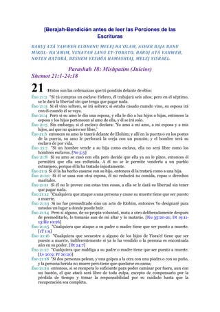 [Berajah-Bendición antes de leer las Porciones de las
Escrituras
BARUJ ATÁ YAHWEH ELOHENU MELEJ HA'OLAM, ASHER BAJA BANU
MIKOL- HA'AMIM, VENATAN LANU ET-TORATO. BARUJ ATÁ YAHWEH,
NOTEN HATORÁ, BESHEM YESHÚA HAMASH IAJ, MELEJ YISRAEL.

Parashah 18: Mishpatim (Juicios)
Shemot 21:1-24:18

21

1Estos son las ordenanzas que tú pondrás delante de ellos:

Éxo 21:2 "Si tú compras un esclavo Hebreo, él trabajará seis años; pero en el séptimo,
se le dará la libertad sin que tenga que pagar nada.
Éxo 21:3 Si él vino soltero, se irá soltero; si estaba casado cuando vino, su esposa irá
con él cuando él se vaya.
Éxo 21:4 Pero si su amo le dio una esposa, y ella le dio a luz hijos o hijas, entonces la
esposa y los hijos pertenecen al amo de ella, y él se irá solo.
Éxo 21:5 Sin embargo, si el esclavo declara: 'Yo amo a mi amo, a mi esposa y a mis
hijos, así que no quiero ser libre,'
Éxo 21:6 entonces su amo lo traerá delante de Elohim; y allí en la puerta o en los postes
de la puerta, su amo le perforará la oreja con un punzón; y el hombre será su
esclavo de por vida.
Éxo 21:7 "Si un hombre vende a su hija como esclava, ella no será libre como los
hombres esclavos. [Ne 5:5]
Éxo 21:8 Si su amo se casó con ella pero decide que ella ya no le place, entonces él
permitirá que ella sea redimida. A él no se le permite venderla a un pueblo
extranjero, porque él la ha tratado injustamente.
Éxo 21:9 Si él la ha hecho casarse con su hijo, entonces él la tratará como a una hija.
Éxo 21:10 Si él se casa con otra esposa, él no reducirá su comida, ropas o derechos
maritales.
Éxo 21:11 Si él no le provee con estas tres cosas, a ella se le dará su libertad sin tener
que pagar nada.
Éxo 21:12 "Cualquiera que ataque a una persona y cause su muerte tiene que ser puesto
a muerte.
Éxo 21:13 Si no fue premeditado sino un acto de Elohim, entonces Yo designaré para
ustedes un lugar a donde puede huir.
Éxo 21:14 Pero si alguno, de su propia voluntad, mata a otro deliberadamente después
de premeditarlo, lo tomarás aun de mi altar y lo matarás. [Nu 35:20-21; Dt 19:1113:He 10:26]
Éxo 21:15 "Cualquiera que ataque a su padre o madre tiene que ser puesto a muerte.
[1T 1:9]
Éxo 21:16 "Cualquiera que secuestre a alguno de los hijos de Yisra'el tiene que ser
puesto a muerte, indiferentemente si ya lo ha vendido o la persona es encontrada
aún en su poder. [Dt 24:7]
Éxo 21:17 "Cualquiera que maldiga a su padre o madre tiene que ser puesto a muerte.
[Lv 20:9; Pr 20:20]
Éxo 21:18 "Si dos personas pelean, y una golpea a la otra con una piedra o con su puño,
y la persona herida no muere pero tiene que quedarse en cama;
Éxo 21:19 entonces, si se recupera lo suficiente para poder caminar por fuera, aun con
un bastón, el que atacó será libre de toda culpa, excepto de compensarlo por la
pérdida de tiempo y tomar la responsabilidad por su cuidado hasta que la
recuperación sea completa.

 