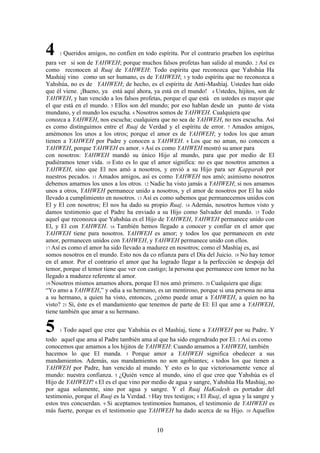 10
4 1 Queridos amigos, no confíen en todo espíritu. Por el contrario prueben los espíritus
para ver si son de YAHWEH; porque muchos falsos profetas han salido al mundo. 2 Así es
como reconocen al Ruaj de YAHWEH: Todo espíritu que reconozca que Yahshúa Ha
Mashíaj vino como un ser humano, es de YAHWEH; 3 y todo espíritu que no reconozca a
Yahshúa, no es de YAHWEH; de hecho, es el espíritu de Anti-Mashíaj. Ustedes han oído
que él viene. ¡Bueno, ya está aquí ahora, ya está en el mundo! 4 Ustedes, hijitos, son de
YAHWEH, y han vencido a los falsos profetas, porque el que está en ustedes es mayor que
el que está en el mundo. 5 Ellos son del mundo; por eso hablan desde un punto de vista
mundano, y el mundo los escucha. 6 Nosotros somos de YAHWEH. Cualquiera que
conozca a YAHWEH, nos escucha; cualquiera que no sea de YAHWEH, no nos escucha. Así
es como distinguimos entre el Ruaj de Verdad y el espíritu de error. 7 Amados amigos,
amémonos los unos a los otros; porque el amor es de YAHWEH; y todos los que aman
tienen a YAHWEH por Padre y conocen a YAHWEH. 8 Los que no aman, no conocen a
YAHWEH, porque YAHWEH es amor. 9 Así es como YAHWEH mostró su amor para
con nosotros: YAHWEH mandó su único Hijo al mundo, para que por medio de El
pudiéramos tener vida. 10 Esto es lo que el amor significa: no es que nosotros amemos a
YAHWEH, sino que El nos amó a nosotros, y envió a su Hijo para ser Kapparah por
nuestros pecados. 11 Amados amigos, así es como YAHWEH nos amó; asimismo nosotros
debemos amarnos los unos a los otros. 12 Nadie ha visto jamás a YAHWEH; si nos amamos
unos a otros, YAHWEH permanece unido a nosotros, y el amor de nosotros por El ha sido
llevado a cumplimiento en nosotros. 13 Así es como sabemos que permanecemos unidos con
El y El con nosotros; El nos ha dado su propio Ruaj. 14 Además, nosotros hemos visto y
damos testimonio que el Padre ha enviado a su Hijo como Salvador del mundo. 15 Todo
aquel que reconozca que Yahshúa es el Hijo de YAHWEH, YAHWEH permanece unido con
El, y El con YAHWEH. 16 También hemos llegado a conocer y confiar en el amor que
YAHWEH tiene para nosotros. YAHWEH es amor; y todos los que permanecen en este
amor, permanecen unidos con YAHWEH, y YAHWEH permanece unido con ellos.
17 Así es como el amor ha sido llevado a madurez en nosotros; como el Mashíaj es, así
somos nosotros en el mundo. Esto nos da co nfianza para el Día del Juicio. 18 No hay temor
en el amor. Por el contrario el amor que ha logrado llegar a la perfección se despoja del
temor, porque el temor tiene que ver con castigo; la persona que permanece con temor no ha
llegado a madurez referente al amor.
19 Nosotros mismos amamos ahora, porque El nos amó primero. 20 Cualquiera que diga:
“Yo amo a YAHWEH,” y odia a su hermano, es un mentiroso, porque si una persona no ama
a su hermano, a quien ha visto, entonces, ¿cómo puede amar a YAHWEH, a quien no ha
visto? 21 Sí, éste es el mandamiento que tenemos de parte de El: El que ame a YAHWEH,
tiene también que amar a su hermano.
5 1 Todo aquel que cree que Yahshúa es el Mashíaj, tiene a YAHWEH por su Padre. Y
todo aquel que ama al Padre también ama al que ha sido engendrado por El. 2 Así es como
conocemos que amamos a los hijitos de YAHWEH: Cuando amamos a YAHWEH, también
hacemos lo que El manda. 3 Porque amor a YAHWEH significa obedecer a sus
mandamientos. Además, sus mandamientos no son agobiantes; 4 todos los que tienen a
YAHWEH por Padre, han vencido al mundo. Y esto es lo que victoriosamente vence al
mundo: nuestra confianza. 5 ¿Quién vence al mundo, sino el que cree que Yahshúa es el
Hijo de YAHWEH? 6 El es el que vino por medio de agua y sangre, Yahshúa Ha Mashíaj, no
por agua solamente, sino por agua y sangre. Y el Ruaj HaKodesh es portador del
testimonio, porque el Ruaj es la Verdad. 7 Hay tres testigos; 8 El Ruaj, el agua y la sangre y
estos tres concuerdan. 9 Si aceptamos testimonios humanos, el testimonio de YAHWEH es
más fuerte, porque es el testimonio que YAHWEH ha dado acerca de su Hijo. 10 Aquellos
 