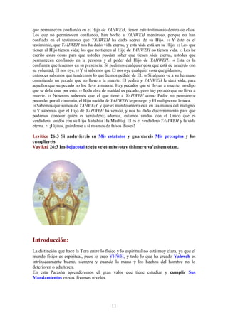 11
que permanecen confiando en el Hijo de YAHWEH, tienen este testimonio dentro de ellos.
Los que no permanecen confiando, han hecho a YAHWEH mentiroso, porque no han
confiado en el testimonio que YAHWEH ha dado acerca de su Hijo. 11 Y éste es el
testimonio, que YAHWEH nos ha dado vida eterna, y esta vida está en su Hijo. 12 Los que
tienen al Hijo tienen vida; los que no tienen al Hijo de YAHWEH no tienen vida. 13 Les he
escrito estas cosas para que ustedes puedan saber que tienen vida eterna, ustedes que
permanecen confiando en la persona y el poder del Hijo de YAHWEH. 14 Esta es la
confianza que tenemos en su presencia: Si pedimos cualquier cosa que está de acuerdo con
su voluntad, El nos oye. 15 Y si sabemos que El nos oye cualquier cosa que pidamos,
entonces sabemos que tendremos lo que hemos pedido de El. 16 Si alguno ve a su hermano
cometiendo un pecado que no lleve a la muerte, El pedirá y YAHWEH le dará vida, para
aquellos que su pecado no los lleve a muerte. Hay pecados que sí llevan a muerte; no digo
que se debe orar por esto. 17 Toda obra de maldad es pecado, pero hay pecado que no lleva a
muerte. 18 Nosotros sabemos que el que tiene a YAHWEH como Padre no permanece
pecando; por el contrario, el Hijo nacido de YAHWEH le protege, y El maligno no le toca.
19 Sabemos que somos de YAHWEH, y que el mundo entero está en las manos del maligno.
20 Y sabemos que el Hijo de YAHWEH ha venido, y nos ha dado discernimiento para que
podamos conocer quién es verdadero; además, estamos unidos con el Unico que es
verdadero, unidos con su Hijo Yahshúa Ha Mashíaj. El es el verdadero YAHWEH y la vida
eterna. 21 ¡Hijitos, guárdense a sí mismos de falsos dioses!
Levítico 26:3 Si anduviereis en Mis estatutos y guardareis Mis preceptos y los
cumpliereis
Vayikrá 26:3 Im-bejucotai teleju ve'et-mitsvotay tishmeru va'asitem otam.
Introducción:
La distinción que hace la Tora entre lo físico y lo espiritual no está muy clara, ya que el
mundo físico es espiritual, pues lo creo YHWH, y todo lo que ha creado Yahweh es
intrínsecamente bueno, siempre y cuando la mano y los hechos del hombre no lo
deterioren o adulteren.
En esta Parasha aprenderemos el gran valor que tiene estudiar y cumplir Sus
Mandamientos en sus diversos niveles.
 