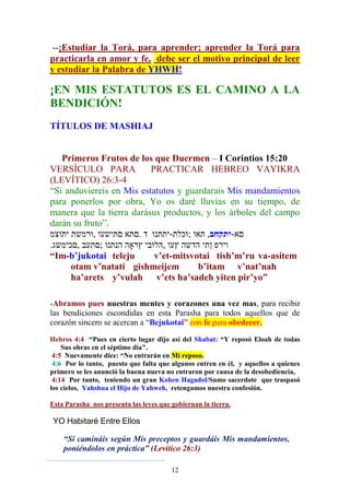 12
--¡Estudiar la Torá, para aprender; aprender la Torá para
practicarla en amor y fe, debe ser el motivo principal de leer
y estudiar la Palabra de YHWH!
¡EN MIS ESTATUTOS ES EL CAMINO A LA
BENDICIÓN!
TÍTULOS DE MASHIAJ
Primeros Frutos de los que Duermen – I Corintios 15:20
VERSÍCULO PARA PRACTICAR HEBREO VAYIKRA
(LEVÍTICO) 26:3-4
“Si anduviereis en Mis estatutos y guardarais Mis mandamientos
para ponerlos por obra, Yo os daré lluvias en su tiempo, de
manera que la tierra darásus productos, y los árboles del campo
darán su fruto”.
. - ,‫-יתקחב‬
.
“Im-b’jukotai teleju v’et-mitsvotai tish’m’ru va-asitem
otam v’natati gishmeijem b’itam v’nat’nah
ha’arets y’vulah v’ets ha’sadeh yiten pir’yo”
-Abramos pues nuestras mentes y corazones una vez mas, para recibir
las bendiciones escondidas en esta Parasha para todos aquellos que de
corazón sincero se acercan a “Bejukotai” con fe para obedecer.
Hebros 4:4 “Pues en cierto lugar dijo así del Shabat: “Y reposó Eloah de todas
Sus obras en el séptimo día".
4:5 Nuevamente dice: “No entrarán en Mi reposo.
4:6 Por lo tanto, puesto que falta que algunos entren en él, y aquellos a quienes
primero se les anunció la buena nueva no entraron por causa de la desobediencia,
4:14 Por tanto, teniendo un gran Kohen Hagadol/Sumo sacerdote que traspasó
los cielos, Yahshua el Hijo de Yahweh, retengamos nuestra confesión.
Esta Parasha nos presenta las leyes que gobiernan la tierra.
YO Habitaré Entre Ellos
“Si camináis según Mis preceptos y guardáis Mis mandamientos,
poniéndolos en práctica” (Levítico 26:3)
 