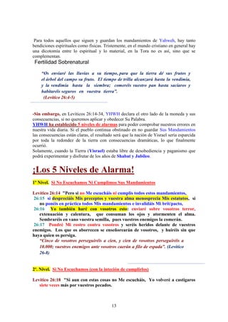 13
Para todos aquellos que siguen y guardan los mandamientos de Yahweh, hay tanto
bendiciones espirituales como físicas. Tristemente, en el mundo cristiano en general hay
una dicotomía entre lo espiritual y lo material, en la Tora no es así, sino que se
complementan.
Fertilidad Sobrenatural
“Os enviaré las lluvias a su tiempo, para que la tierra dé sus frutos y
el árbol del campo su fruto. El tiempo de trilla alcanzará hasta la vendimia,
y la vendimia hasta la siembra; comeréis vuestro pan hasta saciaros y
habitaréis seguros en vuestra tierra”.
(Levítico 26:4-5)
-Sin embargo, en Levíticos 26:14-34, YHWH declara el otro lado de la moneda y sus
consecuencias, si no queremos aplicar y obedecer Su Palabra.
YHWH ha establecido 5 niveles de alarmas para poder comprobar nuestros errores en
nuestra vida diaria. Si el pueblo continua obstinado en no guardar Sus Mandamientos
las consecuencias están claras, el resultado será que la nación de Yisrael sería esparcida
por toda la redondez de la tierra con consecuencias dramáticas, lo que finalmente
ocurrió.
Solamente, cuando la Tierra (Yisrael) estaba libre de desobediencia y paganismo que
podrá experimentar y disfrutar de los años de Shabat y Jubileo.
¡Los 5 Niveles de Alarma!
1º Nivel. Si No Escuchamos Ni Cumplimos Sus Mandamientos
Levítico 26:14 "Pero si no Me escucháis ni cumplís todos estos mandamientos,
26:15 si despreciáis Mis preceptos y vuestra alma menosprecia Mis estatutos, si
no ponéis en práctica todos Mis mandamientos e invalidáis Mi brit/pacto,
26:16 Yo también haré con vosotros esto: enviaré sobre vosotros terror,
extenuación y calentura, que consuman los ojos y atormenten el alma.
Sembraréis en vano vuestra semilla, pues vuestros enemigos la comerán.
26:17 Pondré Mi rostro contra vosotros y seréis heridos delante de vuestros
enemigos. Los que os aborrecen se enseñorearán de vosotros, y huiréis sin que
haya quien os persiga.
“Cinco de vosotros perseguiréis a cien, y cien de vosotros perseguiréis a
10.000; vuestros enemigos ante vosotros caerán a filo de espada”. (Levítico
26-8)
2º. Nivel. Si No Escuchamos (con la inteción de cumplirlos)
Levítico 26:18 "Si aun con estas cosas no Me escucháis, Yo volveré a castigaros
siete veces más por vuestros pecados.
 