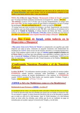 15
-Pero no hay ningún registro en la historia que nos narre de la vuelta de la Casa
de Yisrael (Efrayim), pues nunca hemos visto un arrepentimiento completo ni una
vuelta a casa hasta nuestros días y muy parcialmente.
NOTA: En el libro de Angus Wooten; “Restaurando el Reino de Israel” comparte
que “el castigo de Efraín conforme está descrito en Ezequiel 4:5, duraría 390 años.
Sin embargo, Levíticos 26:27-28 dice: que si no hay arrepentimiento, el castigo sería
siete veces más. No hay ningún registro de que Efraín se arrepintiera, así que el castigo
fue prolongado 390 años multiplicado por 7, es decir un total de 2730 años.
El castigo tenía que tener un punto de arranque y un final. Seguramente, que nosotros
no podemos usar una fecha posterior al año 721 AC y esta fecha es el comienzo de la
caída de la Ciudad de Samaria, el último bastión del Reino del Norte, conocido
también como Israel o Casa de Efrayim. 2730 años, desde esa fecha nos trae hasta al
año 2008 de nuestros días como el punto final del castigo a Efrayim”. (Fin de cita)
¡Las Dos Casas de Israel, están todavía en la
Dispersión o Diaspora!
--Muy pocos viven en la Tierra de Yisrael en comparación con aquellos que están
dispersos por toda la tierra, solamente un pequeño remanente está obedeciendo las
enseñanzas de YHWH. Estos avisos son de nuestros ancestros y es nuestra herencia hoy
en día. Estas palabras todavía están en vigor en Yahshua quien cumplió la Palabra en
el Monte Sinaí, lo cual hace que estas palabras sean aplicables a nuestras vidas hoy en
día. A través de Yahshua, la Palabra fue perfeccionada y manifestada. YHWH no nos
deja sin esperanza. La Esperanza de todo Yisrael descansa en Su Palabra, Yahshua es
la Palabra Viviente.
¡Confesando Nuestros Pecados y el de Nuestros
Padres!
Levítico 26:40-45, “ Si confesamos nuestros pecados y los pecados de nuestros padres
ENTONCES cuando nuestros corazones están humillados y cumplimos las
consecuencias costosas de nuestra desobediencia a Sus caminos, es ENTONCES,
cuando YHWH recordará Su Pacto hecho con nuestros padres Avraham, Yitzjak y
Yaakov; y nos restaurará”. (2ª Cron. 7:13-14)
¡YHWH es fiel a las Maldiciones como es a las Bendiciones!
Redimiendo lo que Pertenece a YHWH – Levítico 27
La enseñanza de los votos y su restitución están colocadas al final del libro de Levíticos.
La Torah ha descrito toda clase de ofrendas que tienen que ser traídas en forma de vida:
Ya sea animal o vegetal. La única forma de sacrificios que no se ha discutido es aquella
que se mide en valor de la vida humana. Aquí, la Torah introduce a la vida humana
como un tema sobre las ofrendas, pero afirma que ha de ser mediante un pago en
monedas para así ayudar a apoyar la tesorería del Templo, y no del altar.
 