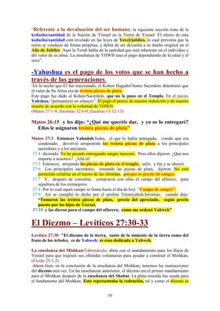 16
“Referente a la devaluación del ser humano, la siguiente sección trata de la
kedusha/santidad de la Nación de Yisrael en la Tierra de Yisrael. El efecto de esta
kedusha/santidad está revelado en las leyes de Yovel/jubileo, lo cual prevenía que la
tierra se vendiese de forma perpetua; y debía de ser devuelta a su dueño original en el
Año de Jubileo. Aquí la Torah habla de la santidad que está inherente en el individuo y
del valor de su alma. La enseñanza de YHWH tasa el pago dependiendo de la edad y el
sexo”.
-Yahushua es el pago de los votos que se han hecho a
través de las generaciones.
En la noche que El fue traicionado, el Kohen Hagadol/Sumo Sacerdote determinó que
el valor de Su Alma era de treinta piezas de plata.
Este pago fue dado al Kohen/Sacerdote, que no lo puso en el Templo. En el juicio,
Yahshua, “permaneció en silencio”. El pagó el precio de nuestra redención y de nuestra
muerte de acuerdo con la voluntad de YHWH.
(Mateo 27:1-9; Jeremías 32:6-9; Zacarías 11:12-13)
Mateo 26:15 y les dijo: “¿Qué me queréis dar, y yo os lo entregaré?
Ellos le asignaron treinta piezas de plata"
Mateo 27:3 Entonces Yahudah/Judas, el que lo había entregado, viendo que era
condenado, devolvió arrepentido las treinta piezas de plata a los principales
sacerdotes y a los ancianos,
27:4 diciendo: Yo he pecado entregando sangre inocente. Pero ellos dijeron: ¿Qué nos
importa a nosotros? ¡Allá tú!
27:5 Entonces, arrojando las piezas de plata en el templo, salió, y fue y se ahorcó.
27:6 Los principales sacerdotes, tomando las piezas de plata, dijeron: No está
permitido echarlas en el tesoro de las ofrendas, porque es precio de sangre.
27:7 Y, después de consultar, compraron con ellas el campo del alfarero, para
sepultura de los extranjeros.
27:8 Por lo cual aquel campo se llama hasta el día de hoy: “Campo de sangre".
27:9 Así se cumplió lo dicho por el profeta Yermiyahuh/Jeremías, cuando dijo:
“Tomaron las treinta piezas de plata, precio del apreciado, según precio
puesto por los hijos de Yisrael,
27:10 y las dieron para el campo del alfarero, como me ordenó Yahweh"
El Diezmo – Levíticos 27:30-33
Levítico 27:30 "El diezmo de la tierra, tanto de la simiente de la tierra como del
fruto de los árboles, es de Yahweh: es cosa dedicada a Yahweh.
La enseñanza del Mishkan/Tabernáculo, abría con el mandamiento para los Hijos de
Yisrael para que trajesen sus ofrendas voluntarias para ayudar a construir el Mishkan,
(Éxodo 25:1-2).
Ahora bien, en la conclusión de la enseñanza del Mishkan, tenemos las instrucciones
del diezmo otra vez. En las enseñanzas anteriores, el diezmo era el primer mandamiento
para el Mishkan después de la enseñanza del Shabat. La plata reunida fue usada para
el fundamento del Mishkan. Esto representaba la redención, tal y como el diezmo es
 