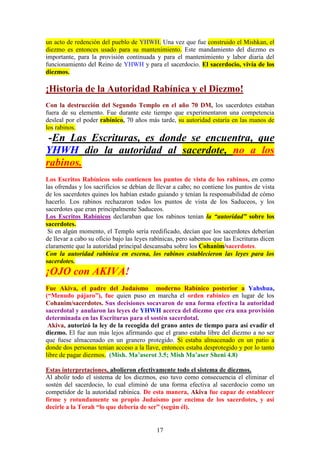 17
un acto de redención del pueblo de YHWH. Una vez que fue construido el Mishkan, el
diezmo es entonces usado para su mantenimiento. Este mandamiento del diezmo es
importante, para la provisión continuada y para el mantenimiento y labor diaria del
funcionamiento del Reino de YHWH y para el sacerdocio. El sacerdocio, vivía de los
diezmos.
¡Historia de la Autoridad Rabínica y el Diezmo!
Con la destrucción del Segundo Templo en el año 70 DM, los sacerdotes estaban
fuera de su elemento. Fue durante este tiempo que experimentaron una competencia
desleal por el poder rabínico, 70 años más tarde, su autoridad estaría en las manos de
los rabinos.
-En Las Escrituras, es donde se encuentra, que
YHWH dio la autoridad al sacerdote, no a los
rabinos.
Los Escritos Rabínicos solo contienen los puntos de vista de los rabinos, en como
las ofrendas y los sacrificios se debían de llevar a cabo; no contiene los puntos de vista
de los sacerdotes quines los habían estado guiando y tenían la responsabilidad de cómo
hacerlo. Los rabinos rechazaron todos los puntos de vista de los Saduceos, y los
sacerdotes que eran principalmente Saduceos.
Los Escritos Rabínicos declaraban que los rabinos tenían la “autoridad” sobre los
sacerdotes.
Si en algún momento, el Templo sería reedificado, decían que los sacerdotes deberían
de llevar a cabo su oficio bajo las leyes rabínicas, pero sabemos que las Escrituras dicen
claramente que la autoridad principal descansaba sobre los Cohanim/sacerdotes.
Con la autoridad rabínica en escena, los rabinos establecieron las leyes para los
sacerdotes.
¡OJO con AKIVA!
Fue Akiva, el padre del Judaísmo moderno Rabínico posterior a Yahshua,
(“Menudo pájaro”), fue quien puso en marcha el orden rabínico en lugar de los
Cohanim/sacerdotes. Sus decisiones socavaron de una forma efectiva la autoridad
sacerdotal y anularon las leyes de YHWH acerca del diezmo que era una provisión
determinada en las Escrituras para el sostén sacerdotal.
Akiva, autorizó la ley de la recogida del grano antes de tiempo para así evadir el
diezmo. El fue aun más lejos afirmando que el grano estaba libre del diezmo a no ser
que fuese almacenado en un granero protegido. Si estaba almacenado en un patio a
donde dos personas tenían acceso a la llave, entonces estaba desprotegido y por lo tanto
libre de pagar diezmos. (Mish. Ma’aserot 3.5; Mish Ma’aser Sheni 4.8)
Estas interpretaciones, abolieron efectivamente todo el sistema de diezmos.
Al abolir todo el sistema de los diezmos, eso tuvo como consecuencia el eliminar el
sostén del sacerdocio, lo cual eliminó de una forma efectiva al sacerdocio como un
competidor de la autoridad rabínica. De esta manera, Akiva fue capaz de establecer
firme y rotundamente su propio Judaísmo por encima de los sacerdotes, y así
decirle a la Torah “lo que debería de ser” (según él).
 