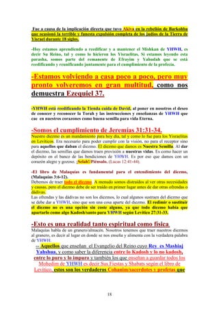 18
Fue a causa de la implicación directa que tuvo Akiva en la rebelión de Barkohba
que ocasionó la terrible y funesta expulsión completa de los judíos de la Tierra de
Yisrael durante 18 siglos.
-Hoy estamos aprendiendo a reedificar y a mantener el Mishkan de YHWH, es
decir Su Reino, tal y como lo hicieron los Yisraelitas. Si estamos leyendo esta
parasha, somos parte del remanente de Efrayim y Yahudah que se está
reedificando y reunificando juntamente para el cumplimiento de la profecía.
-Estamos volviendo a casa poco a poco, pero muy
pronto volveremos en gran multitud, como nos
demuestra Ezequiel 37.
-YHWH está reedificando la Tienda caída de David, al poner en nosotros el deseo
de conocer y reconocer la Torah y las instrucciones y enseñanzas de YHWH que
cae en nuestros corazones como buena semilla para vida Eterna.
-Somos el cumplimiento de Jeremías 31:31-34.
Nuestro diezmo es un mandamiento para hoy día, tal y como lo fue para los Yisraelitas
en Levíticos. Era necesario para poder cumplir con la visión, no para el receptor sino
para aquellos que daban el diezmo. El diezmo que damos es Nuestra Semilla. Al dar
el diezmo, las semillas que damos traen provisión a nuestras vidas. Es como hacer un
depósito en el banco de las bendiciones de YHWH. Es por eso que damos con un
corazón alegre y gozoso. ¡Selah!/Piénsalo. (Lucas 12:41-44).
-El libro de Malaquías es fundamental para el entendimiento del diezmo,
(Malaquías 3:6-12).
Debemos de traer todo el diezmo. A menudo somos distraídos al ver otras necesidades
y causas, pero el diezmo debe de ser traído en primer lugar antes de dar otras ofrendas o
dádivas.
Las ofrendas y las dádivas no son los diezmos, lo cual algunos sustraen del diezmo que
se debe dar a YHWH, sino que son una cosa aparte del diezmo. El redimir o sustituir
el diezmo no es una opción sin coste alguno, ya que todo diezmo había que
apartarlo como algo Kadosh/santo para YHWH según Levítico 27:31-33.
-Esto es una realidad tanto espiritual como física.
Malaquías habla de un granero/almacén. Nosotros tenemos que traer nuestros diezmos
al granero, es decir al lugar en donde se nos enseña y alimenta con la verdadera palabra
de YHWH.
-- Aquellos que enseñan el Evangelio del Reino cuyo Rey es Mashiaj
Yahshua, y como saber la diferencia entre lo Kadosh y lo no kadosh,
entre lo puro y lo impuro y también los que enseñan a guardar todos los
Mohedim de YHWH es decir Sus Fiestas y Shabats según el libro de
Levítico, estos son los verdaderos Cohanim/sacerdotes y profetas que
 