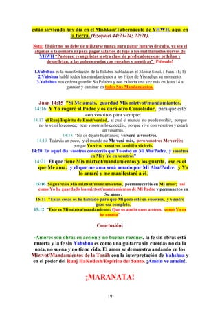 19
están sirviendo hoy día en el Mishkan/Tabernáculo de YHWH, aquí en
la tierra. (Ezequiel 44:23-24; 22:26).
Nota: El diezmo no debe de utilizarse nunca para pagar lugares de culto, ya sea el
alquiler o la compra ni para pagar salarios de lujo a los mal llamados siervos de
YHWH “Pastores, evangelistas u otra clase de predicadores que ordeñan y
despellejan, a las pobres ovejas con engaños y mentiras” ¡Piénsalo!
1.Yahshua es la manifestación de la Palabra hablada en el Monte Sinaí, ( Juan1:1; 1)
2.Yahshua habló todos los mandamientos a los Hijos de Yisrael en su momento.
3.Yahshua nos ordena guardar Su Palabra y nos exhorta una vez más en Juan 14 a
guardar y caminar en todos Sus Mandamientos.
Juan 14:15 "Si Me amáis, guardad Mis miztvot/mandamientos.
14:16 Y Yo rogaré al Padre y os dará otro Consolador, para que esté
con vosotros para siempre:
14:17 el Ruaj/Espíritu de Emet/verdad, al cual el mundo no puede recibir, porque
no lo ve ni lo conoce; pero vosotros lo conocéis, porque vive con vosotros y estará
en vosotros.
14:18 "No os dejaré huérfanos; volveré a vosotros.
14:19 Todavía un poco, y el mundo no Me verá más, pero vosotros Me veréis;
porque Yo vivo, vosotros también viviréis.
14:20 En aquel día vosotros conoceréis que Yo estoy en Mi Aba/Padre, y vosotros
en Mí y Yo en vosotros”
14:21 El que tiene Mis miztvot/mandamientos y los guarda, ese es el
que Me ama; y el que me ama será amado por Mi Aba/Padre, y Yo
lo amaré y me manifestaré a él.
15:10 Si guardáis Mis miztvot/mandamientos, permaneceréis en Mi amor; así
como Yo he guardado los miztvot/mandamientos de Mi Padre y permanezco en
Su amor.
15:11 "Estas cosas os he hablado para que Mi gozo esté en vosotros, y vuestro
gozo sea completo.
15:12 "Este es Mi miztva/mandamiento: Que os améis unos a otros, como Yo os
he amado”
Conclusión:
-Amores son obras en acción y no buenas razones, la fe sin obras está
muerta y la fe sin Yahshua es como una guitarra sin cuerdas no da la
nota, no suena y no tiene vida. El amor se demuestra andando en los
Miztvot/Mandamientos de la Toráh con la interpretación de Yahshua y
en el poder del Ruaj HaKodesh/Espíritu del Santo. ¡Amein ve amein!.
¡MARANATA!
 