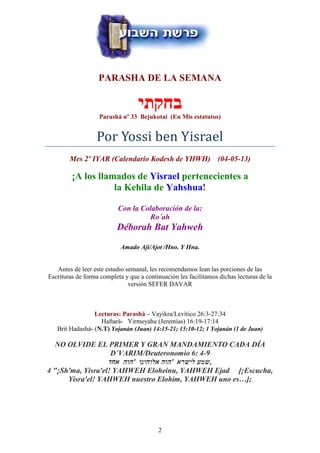 2
PARASHA DE LA SEMANA
‫בחקתי‬
Parashá nº 33 Bejukotai (En Mis estatutos)
Por Yossi ben Yisrael
Mes 2º IYAR (Calendario Kodesh de YHWH) (04-05-13)
¡A los llamados de Yisrael pertenecientes a
la Kehila de Yahshua!
Con la Colaboración de la:
Ro´ah
Déborah Bat Yahweh
Amado Ají/Ajot /Hno. Y Hna.
Antes de leer este estudio semanal, les recomendamos lean las porciones de las
Escrituras de forma completa y que a continuación les facilitamos dichas lecturas de la
versión SEFER DAVAR
Lecturas: Parashá – Vayikra/Levítico 26:3-27:34
Haftará- Yirmeyahu (Jeremías) 16:19-17:14
Brit Hadashá- (N.T) Yojanán (Juan) 14:15-21; 15:10-12; 1 Yojanán (1 de Juan)
NO OLVIDE EL PRIMER Y GRAN MANDAMIENTO CADA DÍA
D´VARIM/Deuteronomio 6: 4-9
‫אחד‬ ‫'הוה‬ ‫אלוהינו‬ ‫'הוה‬ ‫לישרא‬ ‫,שמע‬
4 "¡Sh'ma, Yisra'el! YAHWEH Eloheinu, YAHWEH Ejad [¡Escucha,
Yisra'el! YAHWEH nuestro Elohim, YAHWEH uno es…];
 