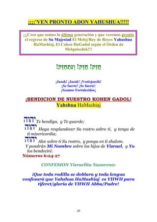 20
¡¡¡¡’VEN PRONTO ADON YAHUSHUA!!!!!
¡¡¡Creo que somos la última generación y que veremos pronto
el regreso de Su Majestad El Melej/Rey de Reyes Yahushua
HaMashiaj, El Cohen HaGadol según el Orden de
Melquisedek!!!
!‫ֵּק‬‫ז‬ַ‫ח‬ְ‫ִת‬‫נ‬ְ‫ו‬ !‫ַק‬‫ז‬ֲ‫ח‬ !‫ַק‬‫ז‬ֲ‫ח‬
¡Jazak! ¡Jazak! ¡Venisjazeik!
¡Se fuerte! ¡Se fuerte!
¡Seamos Fortalecidos¡
¡BENDICION DE NUESTRO KOHEN GADOL!
Yahshua HaMashiaj
Te bendiga, y Te guarde;
Haga resplandecer Su rostro sobre ti, y tenga de
ti misericordia;
Alce sobre ti Su rostro, y ponga en ti shalom.
Y pondrán Mi Nombre sobre los hijos de Yisrael, y Yo
los bendeciré.
Números 6:24-27
CONFESION Yisraelita Nazarena:
¡Que toda rodilla se doblara y toda lengua
confesará que Yahshua HaMashiaj es YHWH para
tiferet/gloria de YHWH Abba/Padre!
 