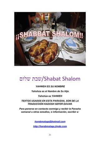 21
‫שלום‬ ‫/שבת‬Shabat Shalom
YAHWEH ES SU NOMBRE
Yahshúa es el Nombre de Su Hijo
Yahshúa es YAHWEH
TEXTOS USADOS EN ESTA PARASHA, SON DE LA
TRADUCCIÓN KADOSH SEFER DAVAR.
Para ponerse en contacto conmigo y recibir la Parasha
semanal u otros estudios, o información, escribir a:
horebmalaga@hotmail.com
http://horebmalaga.jimdo.com
 