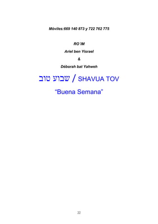 22
Móviles:669 140 873 y 722 762 775
RO´IM
Ariel ben Yisrael
&
Déborah bat Yahweh
‫טוב‬ ‫שבוע‬ / SHAVUA TOV
“Buena Semana”
 