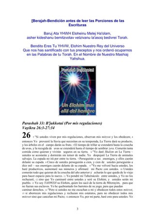 3
[Berajah-Bendición antes de leer las Porciones de las
Escrituras
Baruj Ata YHWH Eloheinu Melej Ha'olam,
asher kideshanu bemitzvotav vetzivanu la'asoq bedivrei Torah.
Bendito Eres Tu YHVW, Elohim Nuestro Rey del Universo
Que nos has santificado con tus preceptos y nos ordenó ocuparnos
en las Palabras de tu Torah. En el Nombre de Nuestro Mashiaj
Yahshua.
Parashah 33: B'jukkotai (Por mis regulaciones)
Vayikra 26:3-27:34
26 3 "Si ustedes viven por mis regulaciones, observan mis mitzvot y los obedecen; 4
entonces Yo proveeré la lluvia que necesitan en su temporada, La Tierra dará su producto,
y los árboles en el campo darán su fruto. 5 El tiempo de trillar se extenderá hasta la cosecha
de uvas, y la recogida de uvas se extenderá hasta el tiempo de sembrar zera. Comerán tanta
comida como quieran y vivirán seguros en su tierra. 6 "Yo daré Shalom en La Tierra –
ustedes se acostarán y dormirán sin temor de nadie. Yo despojaré La Tierra de animales
salvajes. La espada no irá por entre tu tierra. 7 Perseguirán a sus enemigos, y ellos caerán
delante su espada. 8 Cinco de ustedes perseguirán a cien, y cien de ustedes perseguirán a
diez mil – sus enemigos caerán delante de su espada. 9 "Yo me volveré hacia ustedes, los
haré productivos, aumentaré sus números y afirmaré mi Pacto con ustedes. 10 Ustedes
comerán todo que quieran de la cosecha del año anterior y echarán lo que queda de lo viejo
para hacer espacio para lo nuevo. 11 Yo pondré mi Tabernáculo entre ustedes, y Yo no los
rechazaré, 12 sino que Yo caminaré entre ustedes y seré su Elohim, y ustedes serán mi
pueblo. 13 Yo soy YAHWEH su Elohim, quien los sacó de la tierra de Mitzrayim, para que
no fueran sus esclavos. Yo he quebrantado los barrotes de su yugo, para que puedan
caminar derechos. 14 "Pero si ustedes no me escuchan a mí y obedecen todos estos mitzvot,
15 si aborrecen mis regulaciones y rechazan mis estatutos, para no obedecer todos mis
mitzvot sino que cancelan mi Pacto; 16 entonces Yo, por mi parte, haré esto para ustedes: Yo
 