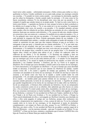4
traeré terror sobre ustedes – enfermedad extenuante y fiebre crónica para nublar su vista y
quebrantar su fuerza. Ustedes sembrarán su zera para nada, porque sus enemigos comerán
sus cosechas. 17 Yo pondré mi rostro contra ustedes – sus enemigos los derrotarán, aquellos
que los odian los hostigarán, y huirán cuando nadie los persigue. 18 Si estas cosas no los
hacen escucharme, entonces Yo los disciplinaré siete veces más por sus pecados. 19 Yo
romperé el orgullo que ustedes tienen en su propio poder. Yo haré su cielo como hierro su
tierra como bronce – 20 gastarán sus fuerzas en vano, porque la tierra no dará su producto o
los árboles en el campo su fruto. 21 "Sí, si van contra mí y no me escuchan, Yo aumentaré
sus calamidades siete veces, de acuerdo a sus pecados. 22 Yo mandaré animales salvajes
entre ustedes; ellos les robarán de sus hijos, destruirán sus animales de cría y reducirán sus
números, hasta que sus caminos estén desiertos. 23 "Si, a pesar de todo esto, ustedes rehúsan
mi corrección y aún van contra mí; 24 entonces Yo también iré en contra de ustedes; y Yo, si
Yo, los golpearé siete veces más por sus pecados. 25 Yo traeré la espada contra ustedes la
cual ejecutará la venganza del Pacto. Estarán apretujados dentro de sus ciudades, y Yo
mandaré enfermedad entre ustedes, y ustedes serán entregados al poder del enemigo. 26 Yo
cortaré su suministro de pan, para que diez mujeres horneen su pan en un horno y les
entregarán el pan por peso, y comerán pero no estarán satisfechos. 27 "Y si, por todo esto,
ustedes aún no me escuchan, sino que van contra mí; 28 entonces Yo iré contra ustedes
furiosamente, y Yo también los castigaré aun siete veces más por sus pecados. 29 Comerán
la carne de sus propios hijos, comerán la carne de sus propias hijas. 30 Yo destruiré sus
lugares altos, cortaré sus pilares para adorar al sol, y echaré sus cadáveres sobre los
cadáveres de sus ídolos; y Yo los detestaré. 31 Yo desertaré sus ciudades y haré sus
santuarios desolados, para así no oler sus aromas fragantes. 32 Yo desolaré La Tierra, para
que sus enemigos que viven en ella estén atónitos por ello. 33 A ustedes Yo los dispersaré
entre las naciones, y Yo sacaré la espada en persecución tras ustedes; su tierra será una
desolación y sus ciudades desiertas. 34 Entonces, por fin, La Tierra se le pagará sus
Shabbatot. Por el tiempo que yazca desolada y ustedes estén en las manos de sus enemigos,
La Tierra descansará y se le pagarán sus Shabbatot. 35 Sí, por el tiempo que yazca desolada
tendrá su descanso, el descanso que no tuvo durante los Shabbatot de ustedes, cuando
ustedes vivían allí. 36 En cuanto a aquellos de ustedes que quedaron, Yo llenaré sus
corazones con ansiedad en las tierras de sus enemigos. El sonido de una hoja al viento los
asustará, y así huirán como uno huye de la espada y caerán cuando nadie los está
persiguiendo. 37 Sí, con nadie persiguiendo ellos tropezarán unos con otros como si huyeran
de la espada – no tendrán poder para pararse delante de sus enemigos. 38 Y entre las
naciones ustedes perecerán; la tierra de sus enemigos los devorará. 39 Aquellos de ustedes
que queden languidecerán en las tierras de sus enemigos de la culpa sobre sus fechorías y
las de sus antepasados. 40 Entonces ellos confesarán sus fechorías y las de sus antepasados
las cuales cometieron contra mí en su rebelión; ellos admitirán que ellos fueron en contra
mía. 41 En ese tiempo Yo estaré yendo contra ellos, trayéndolos a la tierra de sus enemigos.
Pero sus corazones incircuncisos se harán humildes y ellos habrán sido pagados el castigo
de sus fechorías; 42 entonces Yo me acordaré de mi Pacto con Yaakov, también de mi Pacto
con Yitzjak y de mi Pacto con Avraham; y Yo me acordaré de La Tierra. 43 Porque La
Tierra yacerá abandonada sin ellos, y será pagada sus Shabbatot mientras yace desolada sin
ellos; y ellos serán pagados el castigo por sus fechorías, porque ellos rechazaron mis
estatutos y despreciaron mis regulaciones. 44 Aun, a pesar de todo eso, Yo no los rechazaré
cuando estén en la tierra de sus enemigos, ni los despreciaré al punto de destruirlos
completamente y así romper mi Pacto con ellos, porque Yo soy YAHWEH su Elohim. 45
Más bien, por amor a ellos, Yo me acordaré del Pacto de sus padres a quienes saqué de la
tierra de Mitzrayim – con las naciones mirando – para que Yo pueda ser su Elohim; Yo soy
YAHWEH.'" 46 Estas son las leyes, estatutos y enseñanzas que el mismo YAHWEH dio a los
hijos de Yisra'el en el Monte Sinai por medio de Moshe.
 