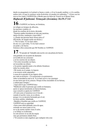 6
dueño no preguntará si el animal es bueno o malo, y él no lo puede cambiar; y si lo cambia,
ambos éste y el que lo sustituye serán Kadoshim; no pueden ser redimidos.'" 34 Estos son los
mitzvot los cuales YAHWEH dio a Moshe para los hijos de Yisra'el en el Monte Sinai.
Haftarah B'jukkotai: Yirmeyah (Jeremías) 16:19-17:14
1619 YAHWEH, mi fuerza, mi fortaleza,
mi refugio en tiempos de aflicción,
las naciones vendrán a ti
desde los confines de la tierra, diciendo:
"Nuestros padres heredaron no más que mentiras,
ídolos frívolos, totalment e inservibles."
20 ¿Puede una persona hacer dioses para sí?
(De hecho, de ningún modo son dioses.)
21 "Por lo tanto, Yo les haré saber,
de una vez y por todas, Yo les haré conocer
mi poder y mi fuerza.
Entonces ellos conocerán que Mi Nombre es YAHWEH.
171 "El pecado de Yahudáh está escrito con una pluma de hierro;
está grabado con un punto de diamante
en la tabla de sus corazones
y en los cuernos de sus altares.
2 Tal como recuerdan sus hijos,
así recuerdan sus altares
y los postes sagrados junto a los árboles frondosos
sobre los montes altos.
3 Mi monte en el campo, tu riqueza
y tus tesoros serán saqueados;
a causa de tu pecado en tus lugares altos
por todo tu territorio. 4 Tú renunciarás a tu pertenencia
sobre tu heredad la cual te di. Yo te haré servir a tus enemigos
en una tierra que tú no conoces. Porque tú has encendido mi ira furiosa,
y arderá para siempre."
5 Aquí está lo que YAHWEH dice:
"Maldición sobre la persona que confíe en humanos,
quien se apoya meramente en fuerza humana,
cuyo corazón se aparta de YAHWEH.
6 El será como el tamarisco en el Aravah –
cuando el auxilio viene, no se afecta;
porque vive en desierto horneado por el sol,
en tierra salobre, inhabitada.
7 Bendito el hombre que confía en YAHWEH;
YAHWEH será su seguridad.
8 Será como árbol plantado cerca de agua;
extiende sus raíces junto al río;
no se da cuenta cuando viene el calor;
y su follaje es exuberante;
no está ansioso en un año de sequía
sino que permanece dando fruto.
9 "El corazón es más engañoso que cualquier otra cosa
 