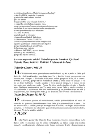 7
y moralmente enfermo. ¿Quién lo puede profundizar?
10 Yo, YAHWEH, escudriño el corazón;
y pruebo las motivaciones internas;
para dar a todos
lo que sus obras y su conducta merecen."
11 La perdiz empolla huevos que no puso,
como estos son aquellos que se enriquecen injustamente;
en el albor de sus vidas sus riquezas los abandonarán;
al final probarán haber sido insensatos.
12 ¡Trono de Gloria,
exaltado desde el principio!
¡Nuestro Lugar Kadosh Kadoshim,
13 Esperanza de Yisra'el, YAHWEH!
Todos los que te abandonan serán avergonzados,
aquellos que te dejan serán inscritos en el polvo,
porque han abandonado a YAHWEH,
la fuente de agua viviente.
14 Sáname, YAHWEH, y yo seré sanado;
sálvame, y Yo seré salvado,
porque Tú eres mi alabanza.
Lecturas sugeridas del Brit Hadashah para la Parashah B'jukkotai:
Yojanán (Juan) 14:15-21; 15:10-12; 1 Yojanán (1 de Juan)
Yojanán (Juan) 14:15-21
1415 "Si ustedes me aman, guardarán mis mandamientos; 16 y Yo le pediré al Padre, y el
Padre les dará otro Consejero consolador como Yo, el Ruaj de Verdad, para que esté con
ustedes para siempre. 17 El mundo no le puede recibir, porque no le ve, ni le conoce.
Ustedes le conocen, porque El está morando en ustedes y estará unido con ustedes. 18 Yo
no los dejaré huérfanos; vendré a ustedes. 19 En un poco de tiempo, ya el mundo no me
verá más; pero ustedes me verán. Porque Yo vivo, ustedes también vivirán. 20 Cuando
aquel Día llegue, ustedes sabrán que Yo estoy unido con mi Padre, y ustedes conmigo, y
Yo con ustedes. 21 Todo el que tiene mis mandamientos, y los guarda es el que me ama, y
el que me ama, será amado por mi Padre, y Yo le amaré, y me revelaré a mí mismo a él.
Yojanán (Juan) 15:10-12
15 10 Si ustedes guardan mis mandamientos, ustedes permanecerán en mi amor; tal
como Yo he guardado los mandamientos de mi Padre, y he permanecido en su amor. 11 Yo
les he dicho esto a ustedes, para que mi alegría esté en ustedes, y la alegría de ustedes sea
completa. 12 "Este es mi ma ndamiento: Que ustedes permanezcan amándose el uno al otro,
tal como Yo les he amado a ustedes.
1 JUAN
1 1 ¡La Palabra que da vida! El existió desde el principio. Nosotros hemos oído de El, lo
hemos visto con nuestros ojos, lo hemos contemplado, ¡lo hemos tocado con nuestras
manos! 2 La vida apareció, y la hemos visto. Damos testimonio de ello y la anunciamos a
 